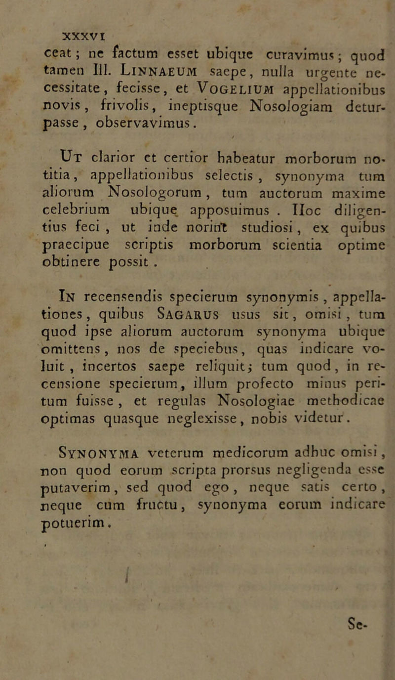 ceat; ne factum esset ubique curavimus; quod tamen 111. Linnaeum saepe, nulla urgente ne- cessitate, fecisse, et VoGELIUM appellationibus novis, frivolis, ineptisque Nosologiam detur- passe , observavimus. Ut clarior et certior habeatur morborum no- titia, appellationibus selectis, synonyma tum aliorum Nosologorum , tum auctorum maxime celebrium ubique apposuimus . IIoc diligen- tius feci , ut inde norint studiosi, ex quibus praecipue scriptis morborum scientia optime obtinere possit . In recensendis specierutn synonymis , appella- tiones , quibus SAGARUS usus sit, omisi , tum quod ipse aliorum auctorum synonyma ubique omittens, nos de speciebas, quas indicare vo- luit, incertos saepe reliquitj tum quod, in re- censione specierum, ilium profecto minus peri- tum fuisse, et regulas Nosologiae methodicae optimas quasque neglexisse, nobis videtur. SYNONYMA veterum medicorum adhuc omisi, non quod eorum scripta prorsus negligenda esse putaverim, sed quod ego, neque satis certo, neque cum fructu, synonyma eorum indicare potuerim. I Se-