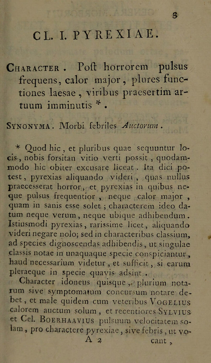 s CI, I. PY RE XI A E. Character . Poft horrorem pulsus frequens, calor major, plures func- tiones laesae , viribus praesertim ar- tuum imminutis * . V r V Synonyma . Morbi febriles Anctorum. * Quod hic , et pluribus quae sequuntur lo- cis-, nobis forsitan vitio verti possit , quodam- modo hic obiter excusare liceat . Ita dici po- test, pyrexias aliquando videri, quas nullus praecesserat horror, et pyrexias in quibus ne- que pulsus frequentior , neque calor major , quam in sanis esse solet ; characterem ideo da- tum neque verum, neque ubique adhibendum. Istiusmodi pyrexias, rarissime licet, aliquando videri negare nolo; sed in characteribus classium, ad species dignoscendas adhibendis, ut singulae classis notae in unaquaque specie conspiciantur, haud necessarium videtur , et sufhcit, si earum pleraeque in specie quavis adsint . Character idoneus quisque ,>■ plurium nota- rum sive symptomatum concursum notare de- bet, et male quidem cum veteribus Vogelius calorem auctum solum , et recentiorcs SYLVJUS- et Cei. Boerhaavius pulsuum velocitatem so- lam , pro charactere pyrexine, sive febris , ut vo- A 2, eant ,