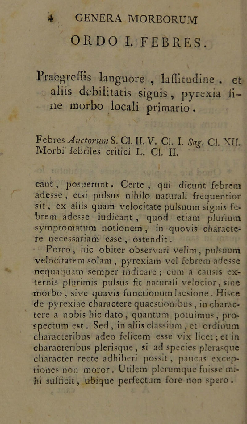 ORDO I. FEBRES. Praegreffis languore , laffitudine , et aliis debilitatis signis , pyrexia ii- ne morbo locali primario. Febres Auctorum S. CJ. II. V. CI. I. Sa*. CI. Xlf. Morbi febriles critici L. CI. II. eant, posuerunt. Certe, qui dicunt febrem adesse , etsi pulsus nihilo naturali frequentior sit, ex aliis quam velocitate pulsuum signis fe- brem adesse indicant , quod etiam plurium symptomatum notionem , in quovis characte- re necessariam esse, ostendit. Porro, hic obiter observari velim, pulsuum velocitatem solam , pyrexiam vel febrem adesse nequaquam semper indicare ; cum a causis ex- ternis plurimis pulsus fit naturali velocior, sine morbo , sive quavis functionum laesione . Hisce de pyrexiae charactere quaestionibus, in charac- tere a nobis hic dato , quantum potuimus, pro- spectum est. Sed, in aliis classium , et ordinum characteribus adeo felicem esse vix licet; et in characteribus plerisque, si ad species plerasque character recte adhiberi possit , paucas excep- tiones non moror. Utilem plerumque fuisse mi- hi sufficit, ubique perfectum fore non spero.