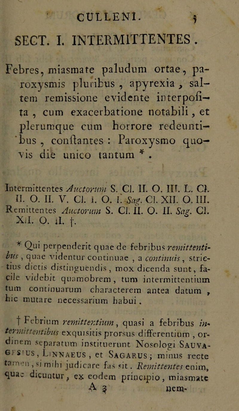 SEGT. I. INTERMITTENTES . Febres, miasmate paludum ortae, pa- roxysmis pluribus , apyrexia , sal- tem remissione evidente interpoli— ta , cum exacerbatione notabili, et plerumque cum horrore redeunti- bus , conflantes : Paroxysmo quo- vis die unico tantum * . » Intermittentes Auctorum S. Cl. II. O. IIT. L. Cl. II. O. II. V. CJ. i. O. L Sag. Cl. XII. O. III. Remittentes Auctorum S. Cl. II. O. II. Sag. Cl. Xil. O. ii. p * Q.u' perpenderit quae de febribus remittenti- bus , quae videntur continuae , a continuis, stric- tius dictis distinguendis, mox dicenda sunt, fa- cile videbit qunmobrem, tum intermittentium tum continuarum characterem antea datum , hic mutare necessarium habui. t Febrium remittentium, quasi a febribus in- termittentibus exquisitis prorsus differentium , or- dinem separatum instituerunt Nosologi Sauva- Gf SIUS, LiNKAEUS , et Sagarus; minus recte tamen, si mihi judicare fas «it. Remittentes enim, quae dicunturf ex eodem principio, miasmate A 3 «em-