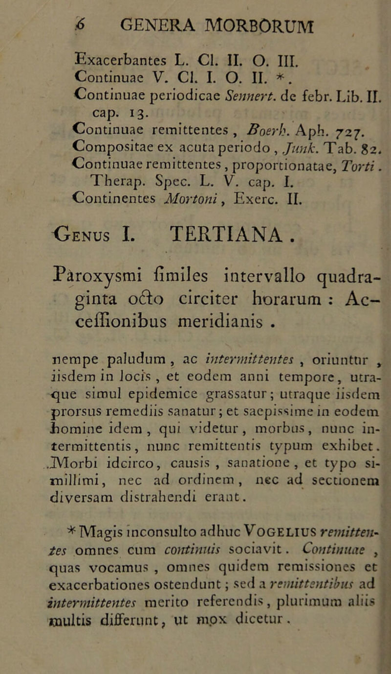 Exacerbantes L. Cl. II. O. III. Continuae V. CL I. O. II. *. Continuae periodicae Sennert. de febr. Lib. II. cap. 13. Continuae remittentes , Boerh. Aph. 727. Compositae ex acuta periodo , Junk. Tab. 82. Continuae remittentes, proportionatae, Torti. Therap. Spec. L. V. cap. I. Continentes Mortoni, Exerc. II. Genus I. TERTIANA . Paroxysmi fimiles intervallo quadra- ginta odo circiter horarum : Ac- ceffionibus meridianis . nempe paludum , ac intermittentes , oriuntur , iisdem in Jocis , et eodem anni tempore, utra- que simul epidemice grassatur; utraque iisdem prorsus remediis sanatur; et saepissime in eodem .homine idem , qui videtur , morbus , nunc in- termittentis, nunc remittentis typum exhibet. .Morbi idcirco, causis , sanatione, et typo si- millimi, nec ad ordinem, nec ad sectionem diversam distrahendi erant. * Magis inconsulto adhuc VoGELIUS remitten- tes omnes cum continuis sociavit. Continuae , quas vocamus , omnes quidem remissiones et exacerbationes ostendunt; sed a remittentibus ad intermittentes merito referendis, plurimum aliis multis differunt, ut m.ox dicetur.