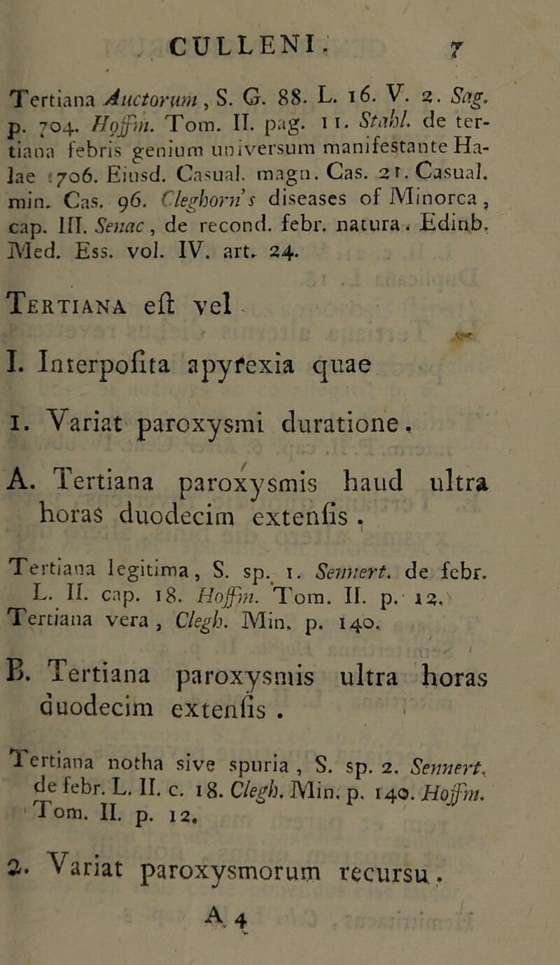 Tertiana Auctorum, S. G. 88. L. 16. V. 2. p. 704. Hojfni. Tom. II. pag. 11. Stahl. de ter- tiana febris genium universum manifestante Ha- Jae 706. Eiusd. Casual. magn. Cas. 2f.Casual. min. Cas. 96. Cleghorn s diseases ofMinorca, cap. III. Senae, de recond. febr. natura. Edinb. Med. Ess. vol. IV”. art. 24. Tertiana efl vel I. Interpofita apyfexia quae 1. Variat paroxysmi duratione, A. Tertiana paroxysmis haud ultra horas duodecim extenfis . Tertiana legitima, S. sp. 1. Semiert. de febr. L. II. cap. 18. Hoffin. Tom. II. p. 12« Tertiana vera, Clegh. Min. p. 140. •m. • • j 1 S 1 B. Tertiana paroxysmis ultra horas duodecim extenfis . 1 ertiana notha sive spuria , S. sp. 2. Sennert, de febr. L. II. c. 18. Clegh. Min. p. 140. Hojfm. Tom. II. p. 12. 2-. Variat paroxysmorum recursu.