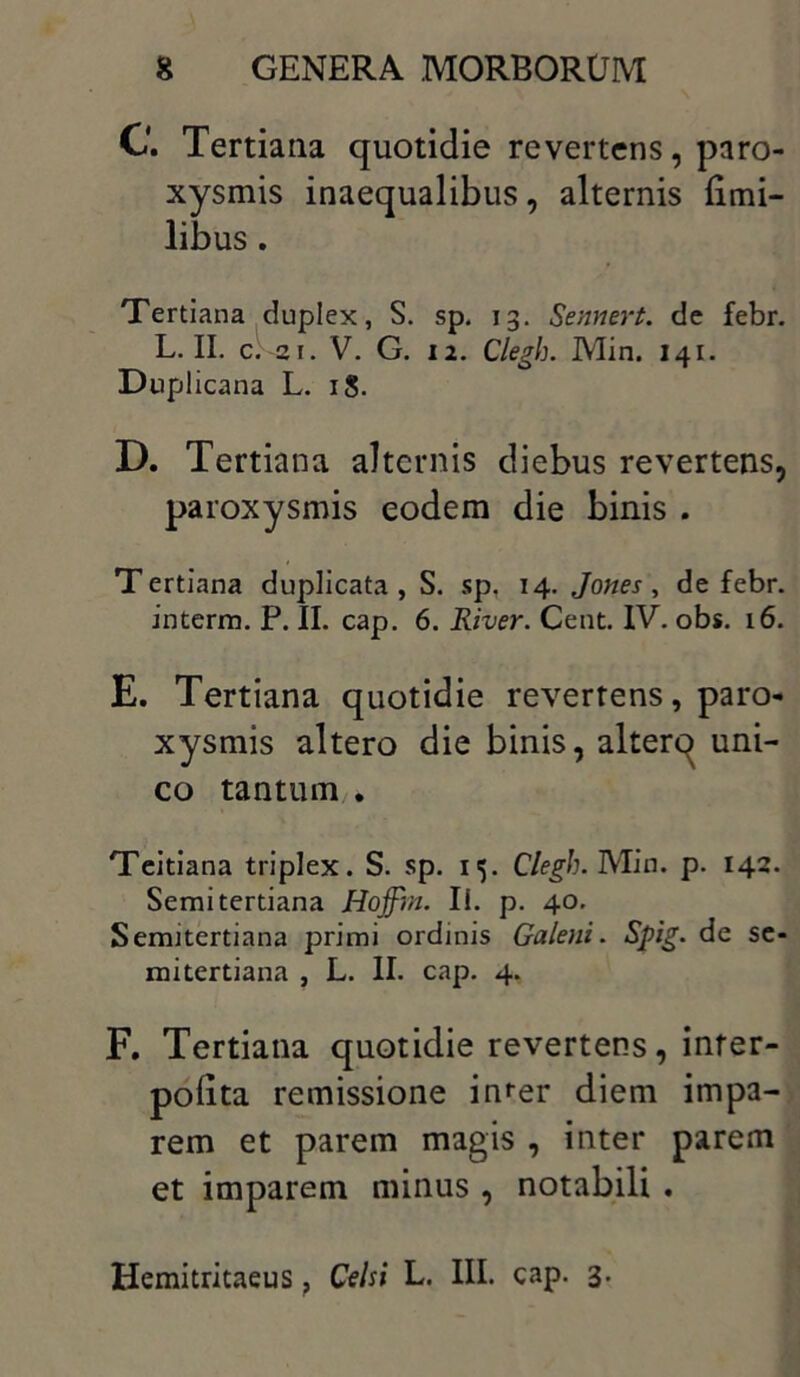 C. Tertiana quotidie revertens, paro- xysmis inaequalibus, alternis (imi- libus . Tertiana duplex, S. sp. 13. Sennert. de febr. L. II. c;~ai. V. G. 12. Clegh. Min. 141. Duplicana L. 18. D. Tertiana alternis diebus revertens, paroxysmis eodem die binis . Tertiana duplicata, S. sp. 14. Jones , de febr. interm. P. II. cap. 6. River. Cent. IV. obs. 16. E. Tertiana quotidie reverrens, paro- xysmis altero die binis, alterq uni- co tantum . Teitiana triplex. S. sp. 15. Clegh. Min. p. 142. Semi tertiana Hoffin. Ii. p. 40. Sertutertiana primi ordinis Galeni. Spig. de se- mitertiana , L. II. cap. 4. F. Tertiana quotidie revertens, infer- poiita remissione infer diem impa- rem et parem magis , inter parem et imparem minus , notabili . Hemitritaeus ? Celsi L. III. cap. 3.