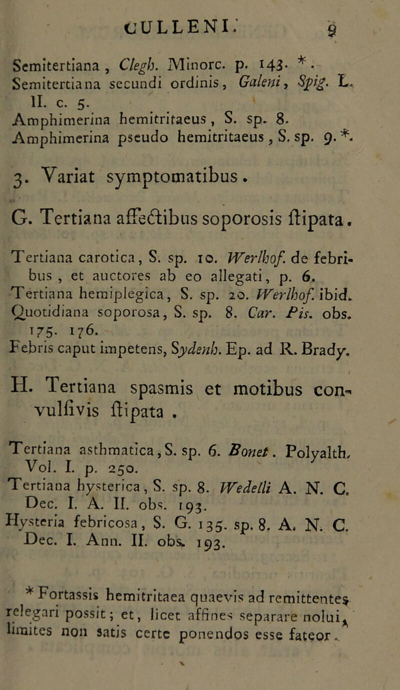 Semitertiana , Clegh. JVIinorc. p. 143- * • Semitertiana secundi ordinis, Galeni, Sjpig. II. c. 5. Amphimerina hemitritaeus , S. sp. 8. Amphimerina pseudo hemitritaeus , S. sp. 9. 3. Variat symptomatibus. G. Tertiana afFe&ibus soporosis ibipata. Tertiana carotica, S. sp. 10. Werlhof de febri- bus , et auctores ab eo allegati, p. 6. Tertiana hemiplegica, S. sp. 20. Werlhof ibid. Quotidiana soporosa, S. sp. 8. Car. Pis. obs. 175. 176. Febris caput impetens, S'ydenh. Ep. ad R. Brady. H. Tertiana spasmis et motibus con- vulfivis ftipata . Tertiana asthmatica, S. sp. 6. Bonet. Polyalth, Vol. I. p. 250. Tertiana hysterica, S. sp. 8. Wedelti A. N. C, Dec. I. A. II. obs. 193. Hysteria febricosa, S. G. 135. sp. 8. A. N. C. Dec. I. Ann. II. obs* 193. * Fortassis hemitritaea quaevis ad remittentes relegari possit; et, licet affine s separare noluiy limites non satis certe ponendos esse fateor..
