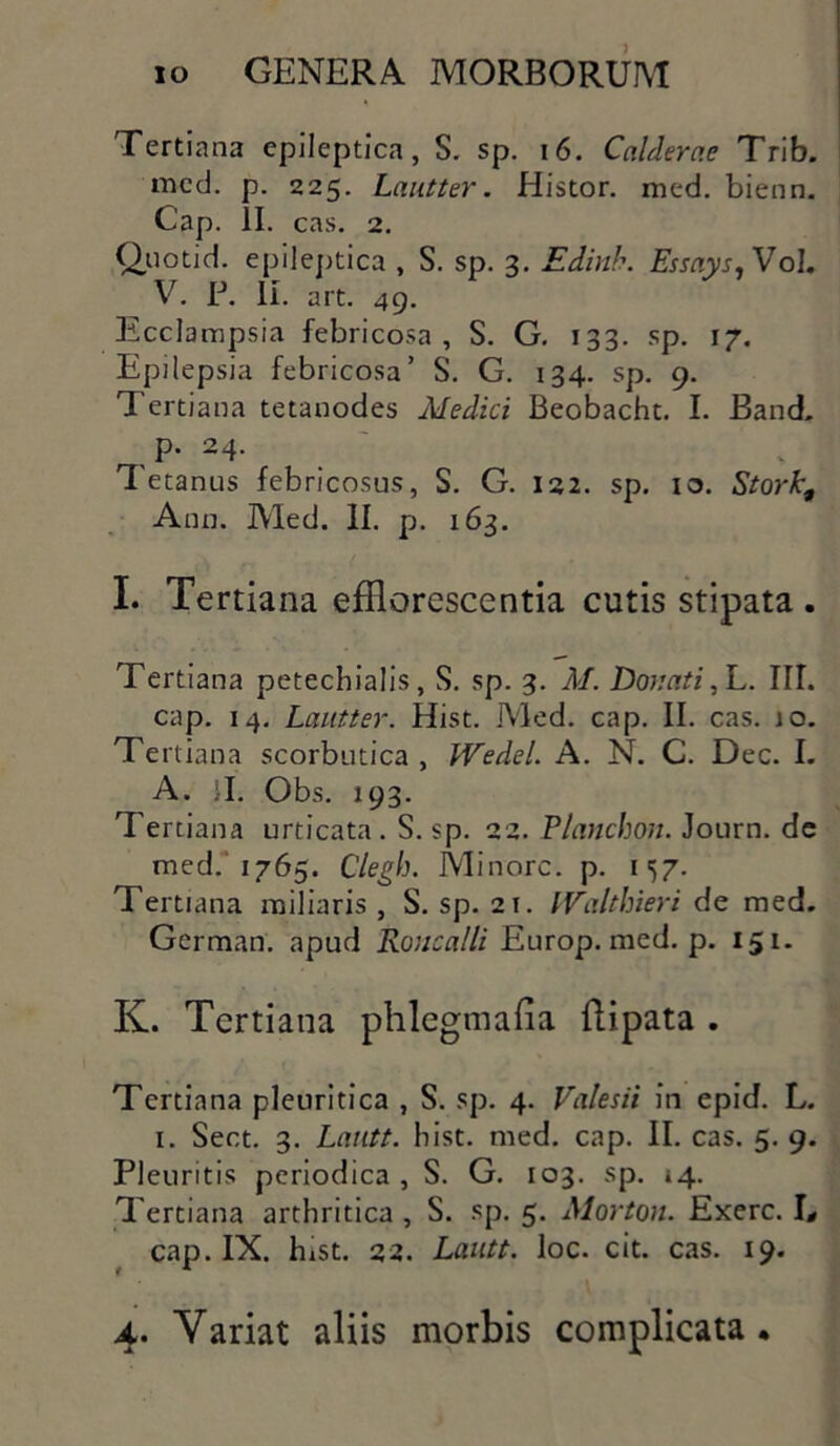 Tertiana epileptica, S. sp. 16. Calderae Trib. med. p. 225. Lnutter. Histor. med. bienn. Cap. II. cas. 2. Quotid. epileptica , S. sp. 3. Edinb. EssaysyVol. V. P. II. art. 49. Ecclampsia febricosa, S. G. 133. sp. 17. Epilepsia febricosa’ S. G. 134. sp. 9. Tertiana tetanodes Medici Beobacht. I. Band. p. 24. 'Tetanus febricosus, S. G. 122. sp. 10. Stork, Ann. Med. II. p. 163. I. Tertiana efflorescentia cutis stipata . Tertiana petechialis, S. sp. 3. M. Donati,L. III. cap. 14. Lautter. Hist. Med. cap. II. cas. io. Te rtiana scorbutica , IVedel. A. N. C. Dec. I. A. :I. Obs. 193. Tertiana urticata. S. sp. 22. Tlanchon. Journ. de med. 1765. Clegh. Minore, p. 157. Tertiana miliaris , S. sp. 21. IValthieri de med. German. apud Roucalli Europ. med. p. 151. K. Tertiana phlegmafia ftipata . Tertiana pleuritica , S. sp. 4. Valesii in epid. L. 1. Sect. 3. Lautt. hist. med. cap. II. cas. 5. 9. Pleuritis periodica, S. G. 103. sp. »4. Tertiana arthritica , S. sp. 5. Morton. Exerc. L cap. IX. hxst. 22. Lautt. loc. cit. cas. 19. 4. Variat aliis morbis complicata.