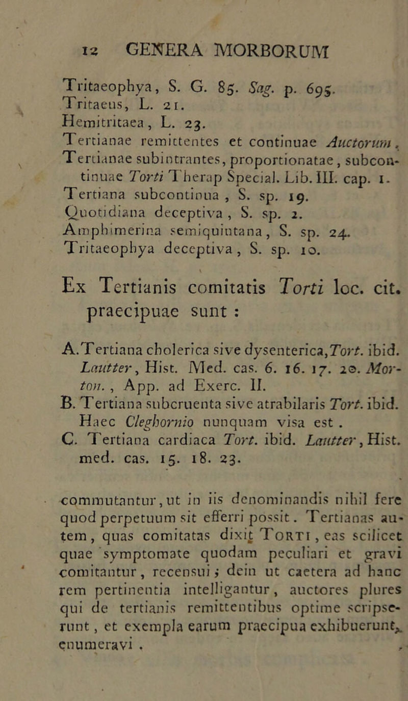 Tritaeophya, S. G. 85. Sag. p. 695. Tritaeus, L. 21. Hemitritaea, L. 23. Tertianae remittentes et continuae Auctorum, Tertianae subintrantes, proportionatae, subcon- tinuae Torti Therap Special. Lib. III. cap. 1. Tertiana subcontinua , S. sp. 19. Quotidiana deceptiva , S. sp. 2. Amphimerina semiquintana, S. sp. 24. Tritaeophya deceptiva, S. sp. 10. \ Ex Tertianis comitatis Torti loc. cit. praecipuae sunt : A. Tertiana cholerica sive dysenteric»,7br£. ibid. Lautter, Hist. Med. cas. 6. 16. 17. 20. Mor- ton. , App. ad Exerc. II. B. Tertiana subcruenta sive atrabilaris Tort. ibid. Haec Cleghornio nunquam visa est . C. Tertiana cardiaca Tort. ibid. Lautter, Hist. med. cas. 15. 18. 23. commutantur,ut in iis denominandis nihil fere quod perpetuum sit efferri possit. Tertianas au- tem, quas comitatas dixit Torti , eas scilicet quae symptomate quodam peculiari et gravi comitantur, recensui i dein ut caetcra ad hanc rem pertinentia intelligantur, auctores plures qui de tertianis remittentibus optime scripse- runt , et exempla earum praecipua exhibuerunt*, enumeravi .