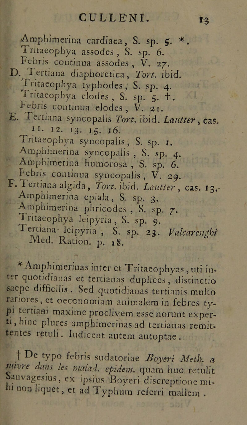 Amphimerina cardiaca, S. sp. £. *. 1 ritaeophya assodes , S. sp. 6. Febris continua assodes , V. 27. E.^Tertiana diaphoretica, Tort. ibid. Tritaeopbya typhodes, S. sp. 4. Tritaeopbya eiodes , S. sp. 5. f. bebris continua eiodes, V. 21. E. Tertiana syncopalis Tort, ibid. Lautter, eas. ^ i 1. 12. 13. 15. 16. Tritaeopbya syncopalis, S. sp. r. Amphimerina syncopalis , S. sp. 4. Amphimerina humorosa , S. sp. 6. bebris continua syncopalis, V. 29. F. I ertiana algida , Tort. ibid. Lautter , cas. 13,- Amphimerina epiaia, S. sp. 3. Amphimerina pbricodes , S. sp. 7. 1 ritaeophya Jeipyria, S. sp. 9. Tertiana' leipyria , S. sp. 23. Valcarenghi Med. Ration. p. »§. * Ampbimerinas inter et Tritaeophyas, uti in- ter quotidianas et tertianas duplices, distinctio saepe difficilis . Sed quotidianas tertianis multo rariores, et oeconomiam animalem in febres ty- pi tertiani maxime proclivem esse norunt exper- ti, hinc plures amphimerinas ad tertianas remit- tentes retuli. Indicent autem autoptae . t typo febris sudatoriae Boyert Metk a suivre dans les malari epidem. quam huc retulit auvagesius, ex ipsius Boyeri discreptione mi- 1 non bquet, et ad I yphutn referri mallem .