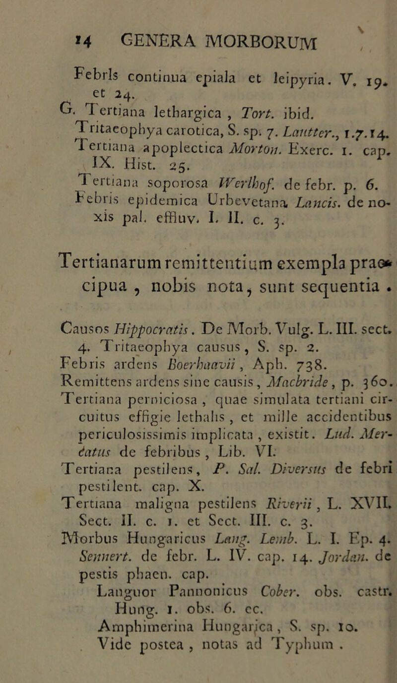 \ M genera morborum Febris continua epiala et leipyria. V. 19. ec 2<f- G. 1 ertiana lethargica , Tort. ibid. Tritaeophya carotica, S. sp> 7. Laiitter., 1.7.14. I ertiana apoplectica Morton. Exerc. 1. cap. IX. Hist. 25. Tertiana soporosa Werlhof de febr. p. 6. bebris epidemica Urbevetana Lancis, de no- xis pal. effluv* I. II. c. 3. Tertianarum remittentium exempla prao* cipua , nobis nota, sunt sequentia . Causos Hippocratis. De Morb. Vulg. L. III. sect. 4. Tritaeophya causiis, S. sp. 2. Febris ardens Boerhaavii, Aph. 738. Remittens ardens sine causis, Mnebride, p. 360. Tertiana perniciosa , quae simulata tertiani cir- cuitus effigie Jethahs , et mille accidentibus periculosissimis implicata , existit. Lud. Mer- catus de febribus, Lib. VI. Tertiana pestilens, P. Sal. Diversus de febri pestilent. cap. X. Tertiana maligna pestilens River i i, L. XVII. Sect. II. c. 1. et Sect. III. c. 3. Morbus Hungaricus Letng. Lemb. L. I. Ep. 4. Sennert. de febr. L. IV. cap. 14. Jordan. de pestis phaen. cap. Languor Pannonicus Cober. obs. castr. Hurtg. 1. obs. 6. cc. Amphimerina Hungaqica , S. sp. 10. Vide postea , notas ad Typhum .