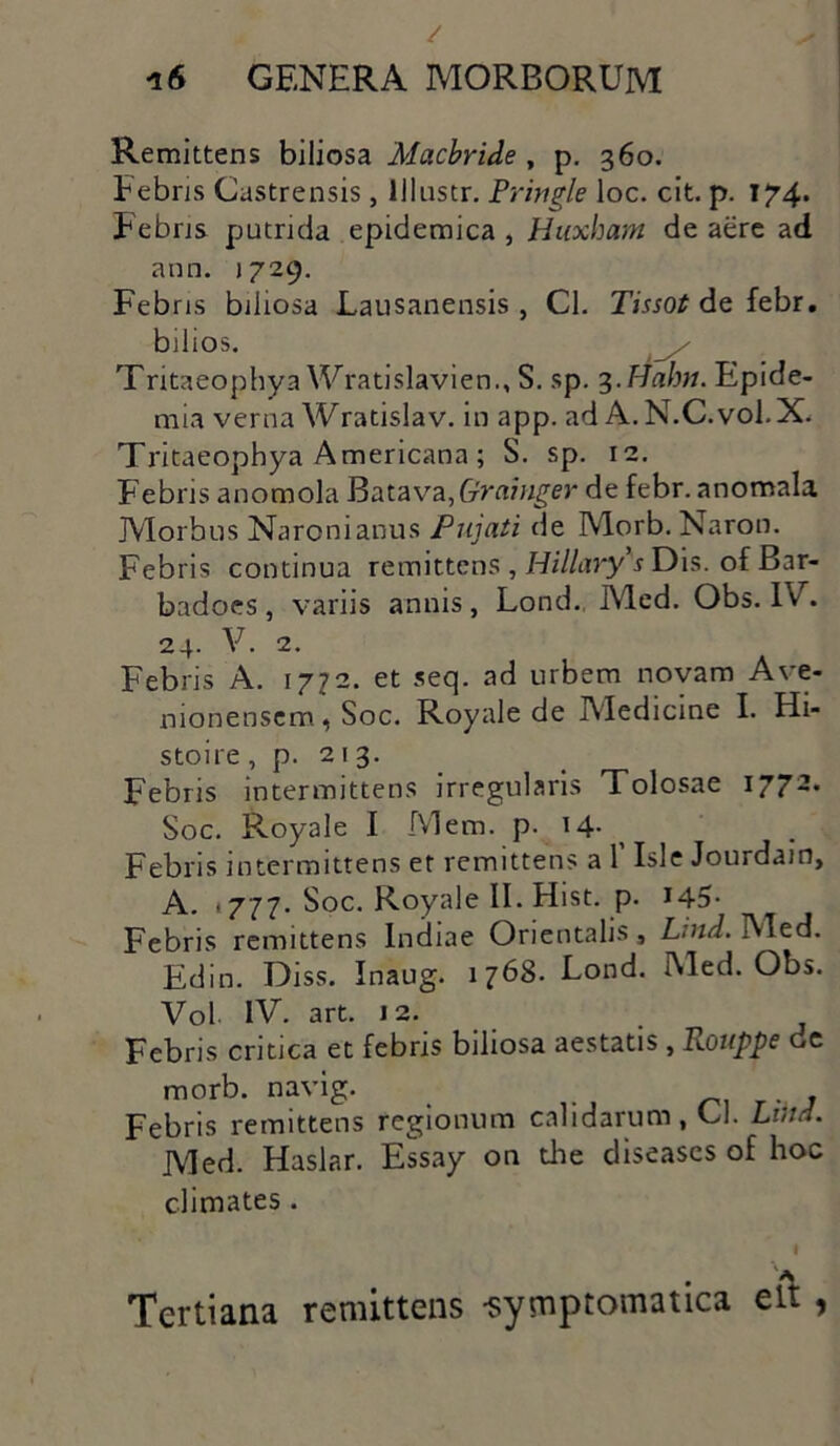 Remittens biliosa Macbride, p. 360. Febris Castrensis, lllnstr. Pringle loc. cit. p. 174» Febris putrida epidemica , Huxham de aere ad ann. 1729. Febris biliosa Lausanensis , Cl. Trnotf de febr. bilios. _/ Tritaeophya Wratislavien., S. sp. 3.Hahn. Epide- mia verna Wratislav. in app. ad A. N.C.vol.X. Tritaeophya Americana ; S. sp. 12. Febris anomola Batava, Graiyiger de febr. anomala Morbus Naronianus Pujati de Morb. Naron. Febris continua remittens , Hillary s Dis. of Bar- badoes, variis annis , Lond. Med. Obs. IV . 24. V. 2. Febris A. 1772. et seq. ad urbem novam Ave- nionensem, Soc. Royale de IMedicine I. Hi- stoire , p. 213. Febris intermittens irregularis Tolosae 177 Soc. Royale I Mem. p. >4- Febris intermittens et remittens a 1’ Isle Jourdain, A. 1777. Soc. Royale II. Hist. p. *45- Febris remittens Indiae Orientalis, Lnid. Med. Edin. Diss. Inaug. 1768. Lond. I\led. Obs. Vol. IV. art. J2. Febris critica et febris biliosa aestatis, Twuppe de morb. navig. > , Febris remittens regionum calidarum, Cl. Lihd. Med. Haslar. Essay on the diseases of hoc climates. I Tertiana remittens -symptomatica eit ,