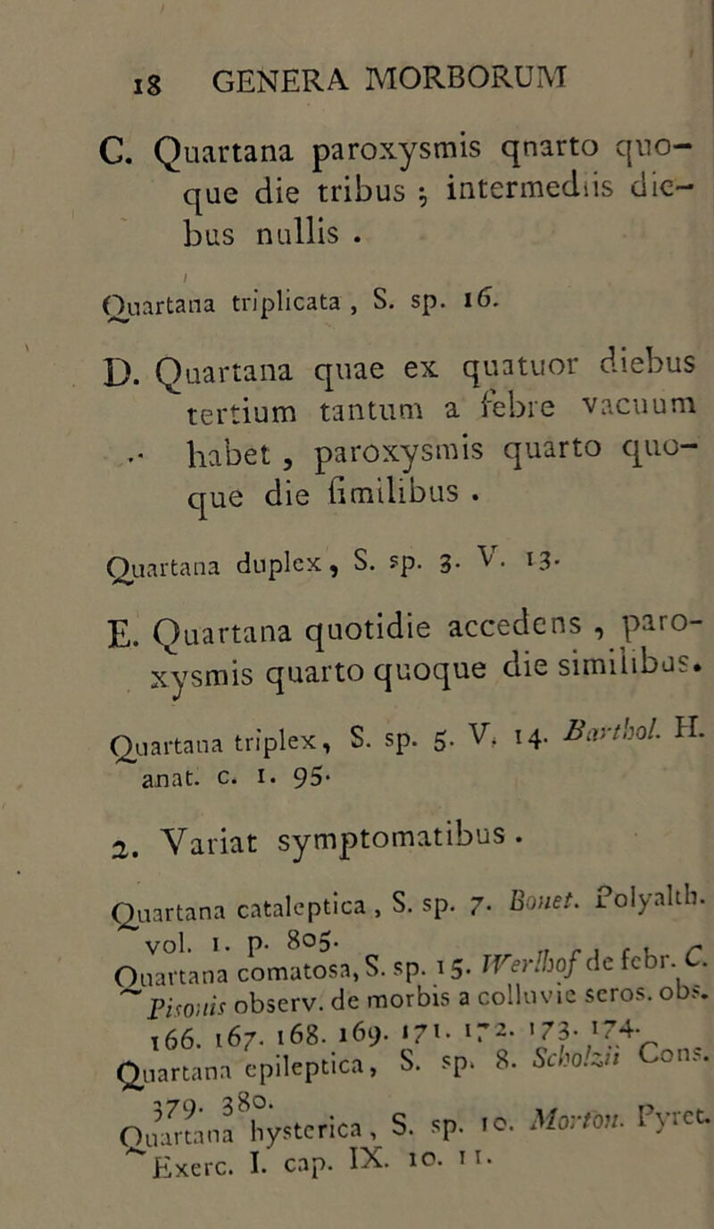 C. Quartana paroxysmis qnarto quo- que die tribus ; intermediis die bus nullis . I Quartana triplicata , S. sp. 16. D. Quartana quae ex quatuor diebus tertium tantum a febre vacuum habet , paroxysmis quarto quo- que die fi milibus . Quartana duplex, S. sp. 3• V- l3* E. Quartana qnotidie accedens , paro- xysmis quarto quoque die similibus. Quartana triplex, S. sp. 5. V, 14. Bartbol H. an at. c. 1. 95* 2. Variat symptomatibus . Quartana cataleptica, S. sp. 7. Bouet. Folyalth. vol. 1. p- 805. Ouartana comatosa, S. sp. 15* WerlhofAc febr C. ~Pisonis observ. de morbis a colluvie seros, obs. 166. 167- 168. 169. «7»- l~2’ 'J?. 174. Quartana epileptica, S. sp, 8. Scholu' Cons. Ouananf hysterica, S. sp. .o. Mari*. Pyt*- ^Exerc. I. cap. IX. 10. n.