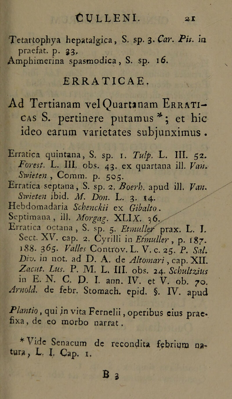 Tetartophya hepatalgica, S. sp. 3-Car. Pis. ia praefat. p. 33, Amphimerina spasmodica, S. sp. 16. ERRATICAE. Ad Tertianam vel Quarta nam Errati- cas S. pertinere putamus*; et hic ideo earum varietates subjunximus . Erratica quintana, S. sp. 1. Tulp. L. III. 52, Forest. L. III. obs. 43. ex quartana ili. Van. Srvietcn , Comm. p. 505. Erratica septana, S. sp. 2. Boerh. apud ili. Vau. Smeten ibid. M. Don. L. 3. 14. Hebdomadaria Schenckii ex Gibalto. Septimana, ili. Morgag. XLIX. 36. Erratica octana , S. sp. 5. Etmulle? prax. L. J. Sect. XV. cap. 2. Cyrilli in Etmuller, p. 187. 188. 365. Valles Controv. L. V. c. 25. P. Sal. Div. in not. ad D. A. de Altomari, cap. XII. Zrtc/tf. Lus. P. M. L. III. obs. 24. Schultzjus in E. N. C. D. I. ann. IV. et V. ob. 70. Arnold. de febr. Stomach. epid. §. IV. apud Piantia, qui jn vita Fernelii, operibus cius prae- fixa , de eo morbo narrat. * Vide Senacum de recondita febrium na- tura, L. If Cap. i.
