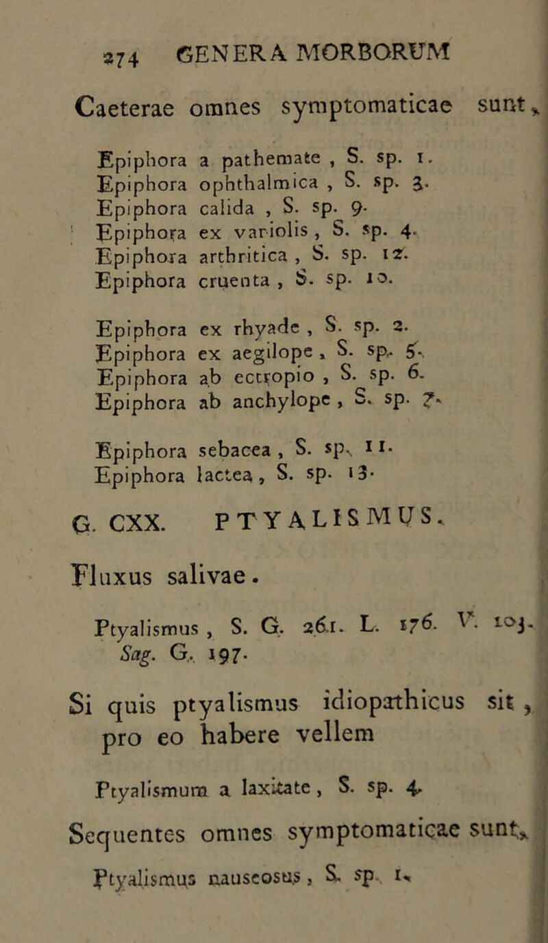 Caeterae omnes symptomaticae sunt* Epiphora a pathemate , S. sp. i. Epiphora ophthalmica , S. sp. 3. Epiphora calida , S. sp. 9. Epiphora ex variolis , S. sp. 4. Epiphora arthritica , S. sp. 12. Epiphora cruenta , S. sp. 10. Epiphora ex rhyadc , S- sp. 2. Epiphora ex aegilope , S. sp,. Epiphora ab ectropio , S. sp. 6. Epiphora ab anchylope , S. sp. Epiphora sebacea, S. sp. 11. Epiphora lactea, S. sp. 13- Q. CXX. PTYALISMUS. Fluxus salivae. Ptyalismus, S. G. 26.1. L. 176- ^ - 10J* Sctg. G. 197. Si quis ptyalismus idiopathicus sit , pro eo habere vellem Ptyalismum a laxitate, S. sp. 4, Sequentes omnes symptomaticae sunt* Ptyalismus nauseosus, S. sp 1,