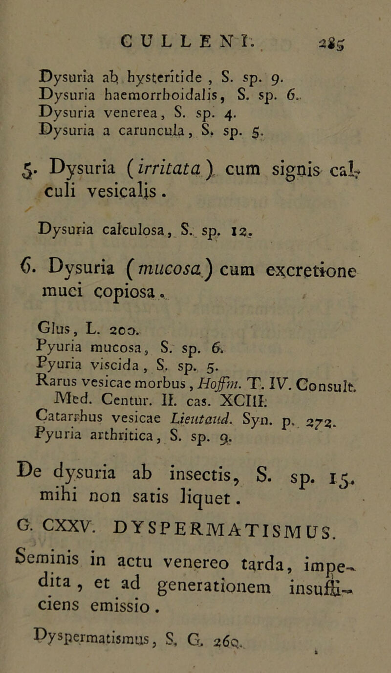 Dysuria ab. hysteridde , S. sp. 9. Dysuria haemorrhoidalis, S. sp. 6. Dysuria venerea, S. sp. 4. Dysuria a caruncula, S, sp. 5. 5. Dysuria (irritata) cum signis cal- culi vesicalis. Dysuria calculosa, S. sp. 1 2. 6. Dysuria (mucosa) cum excretione muci copiosa. Glus, L. 200. Pyuria mucosa, S. sp. 6. Pyuria viscida, S. sp. 5. Rarus vesicae morbus , Hojfin. T. IV. Consuit Med. Centur. If. cas. XCIII; Catarrhus vesicae Lieutaud. Syn. p. 373. Pyuria arthritica, S. sp. 9. De dysuria ab insectis, S. sp. 15, mihi non satis liquet. G. CXXV. D YSPERMATISM US. Seminis in actu venereo tarda, impe- dita , et ad generationem insuffi- ciens emissio. Dyspermatismus, S, G. 26Q.