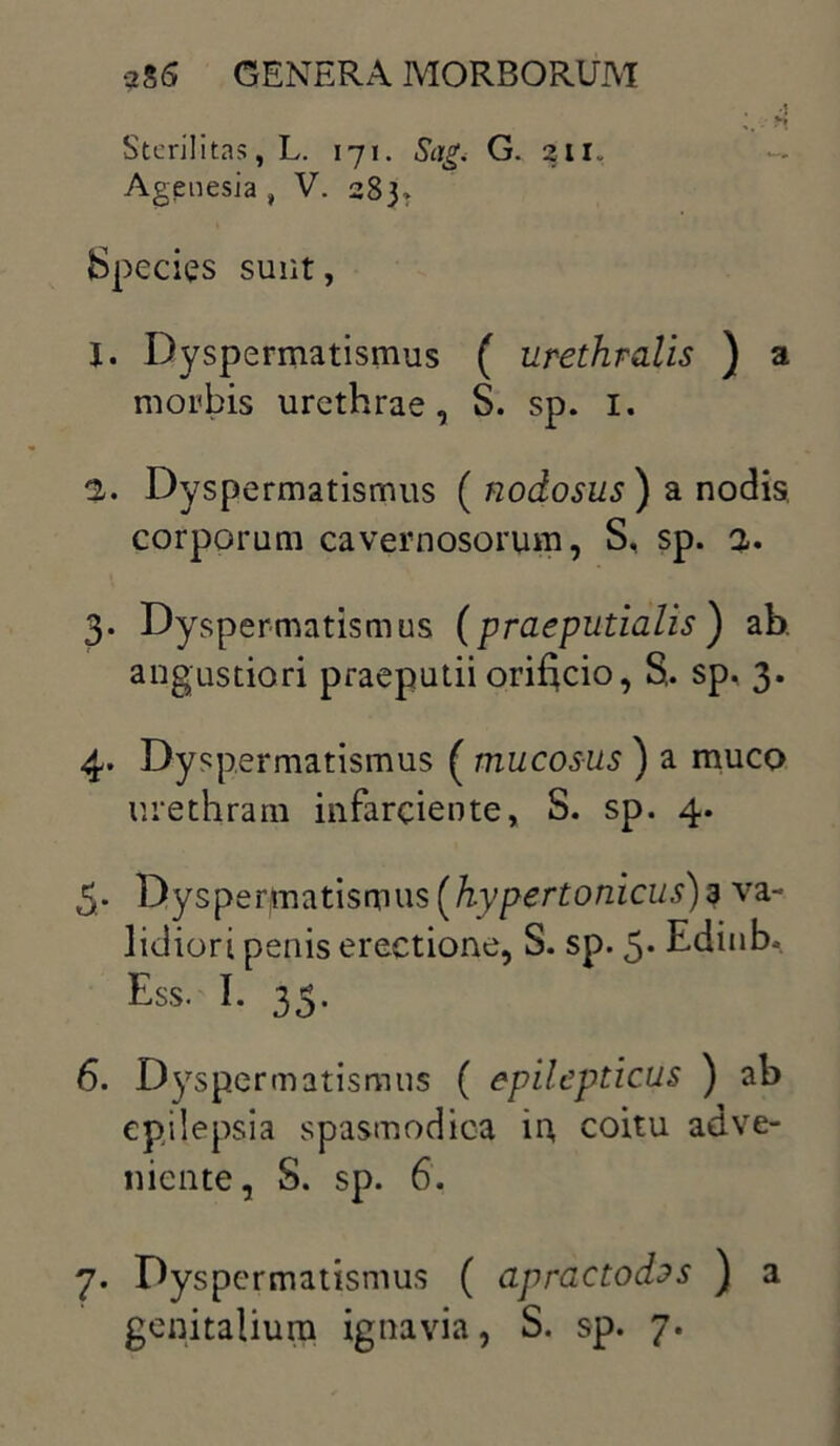 Sterilitas, L. 171. Sag< G. 2in Agenesia f V. 283» Species sunt, J. Dyspermatismus ( urethralis ) a morbis urethrae, S. sp. I. 2. Dyspermatismus ( nodosus ) a nodis, corporum cavernosorum, S, sp. 2. 3. Dyspermatismus (praeputialis) ab. angustiori praeputii orificio, S. sp. 3. 4. Dyspermatismus ( mucosus ) a muco urethram infarciente, S. sp. 4. 5. Dyspermatismus [hypertonicus)3 va- lidiori penis erectione, S. sp. 5- Edinb. Ess. I. 35. 6. Dyspermatismus ( epilepticus ) ab epilepsia spasmodica in coitu adve- niente, S. sp. 6. 7. Dyspermatismus ( apractodas ) a genitalium ignavia, S. sp. 7.