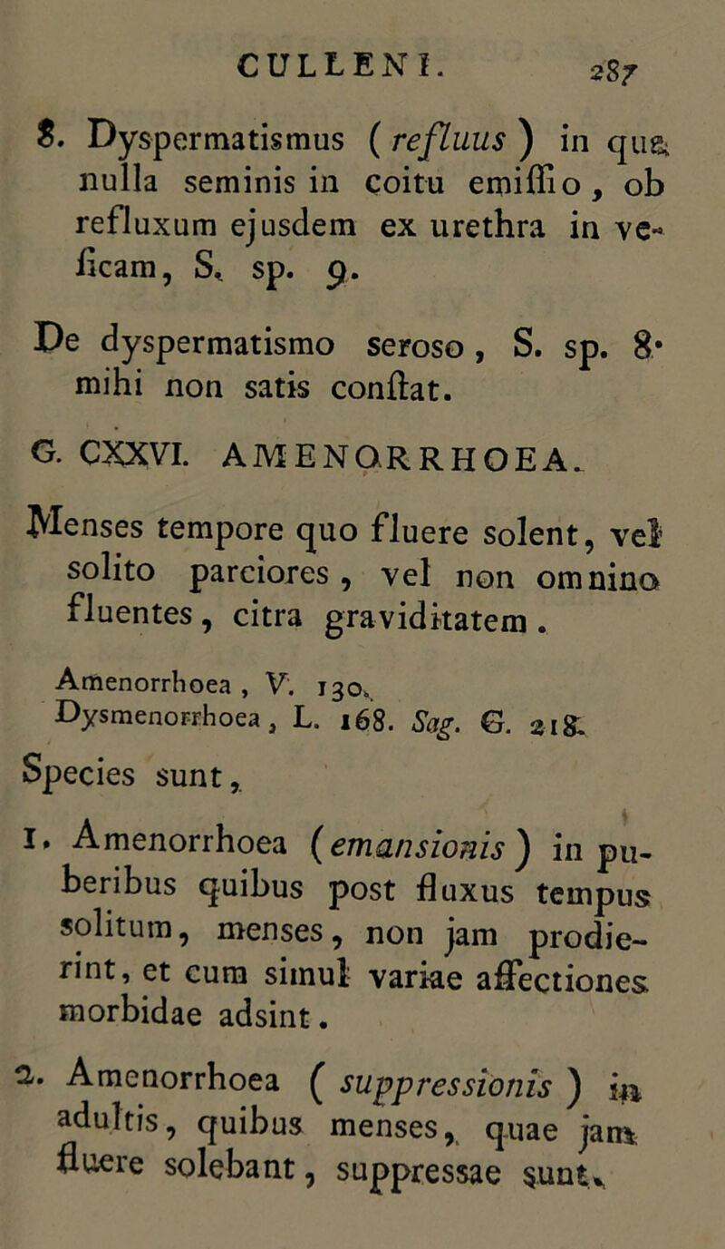 S. Dyspermatismus ( refluus ) in qusi nulla seminis in coitu emiffio, ob refluxum ejusdem ex urethra in ve« iicam, S* sp. 9. De dyspermatismo seroso, S. sp. 8* mihi non satis conflat. G. CXXVI. AMENORRHOEA. Menses tempore quo fluere solent, vel solito parciores, vel non omnino fluentes , citra graviditatem . Amenorrhoea , V. 130.. Dysmenorrhoea, L. 168. Sag. G. 21 & Species sunt,. 1. Amenorrhoea (emansionis ) in pu- beribus quibus post fluxus tempus solitum, menses, non jam prodie- rint, et cura simul variae affectiones morbidae adsint. 2. Amenorrhoea ( suppressionis ) i** adultis, quibus menses, quae jan* fluere solebant, suppressae $unt>