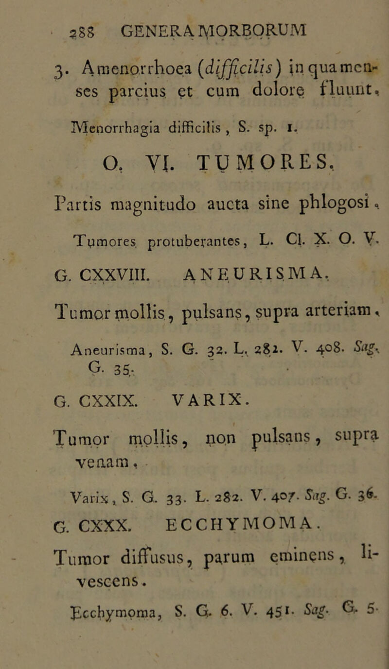 3. A rn enor rhoea (difficilis) in qua men- ses parcius et cum dolore fluunt. Menorrhagia difficilis , S. sp. i. CX Yf. TUMORES, Partis magnitudo aucta sine phlogosi, Tumores protuberantes, L. Cl. X. O. V. G. CXXVIII. ANEURISMA, Tumor mollis, pulsans, supra arteriam, Aneurisma, S. G. 32. L. 282. V. 408. Sag^ G. 35,- G. CXXIX. VARIX. Tumor mollis, non pulsans, supra venam, Varix 1 S. G. 33. L. 282. V. 407. Sug. G. 36. G. CXXX. ECCHYMOMA. Tumor diffusus, parum eminens, li- vescens .