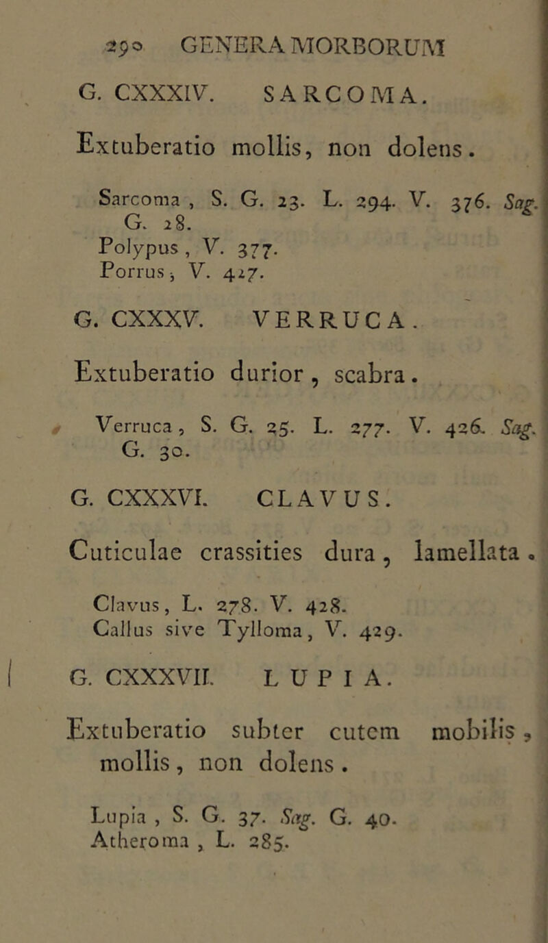 G. CXXXLV. SARCOMA. Extuberatio mollis, non dolens. Sarcoma , S. G. 23. L. 294. V. 376. Sar. G. 28. Polypus , V. 377. Porrus •, V. 427. G. CXXXV. VERRUCA. Extuberatio durior, scabra. Verruca, S. G. 35. L. 277. V. 426. Sag. G. 30. G. CXXXVI. CLAVUS. Cuticulae crassities dura, lamellata. Clavus, L. 278. V. 428. Gallus sive Tylloma, V. 429. G. CXXXVH. LUPIA. Extuberatio subter cutem mobilis ? mollis , non dolens . Lupia , S. G. 37. Sag. G. 40. Atheroma , L. 285.