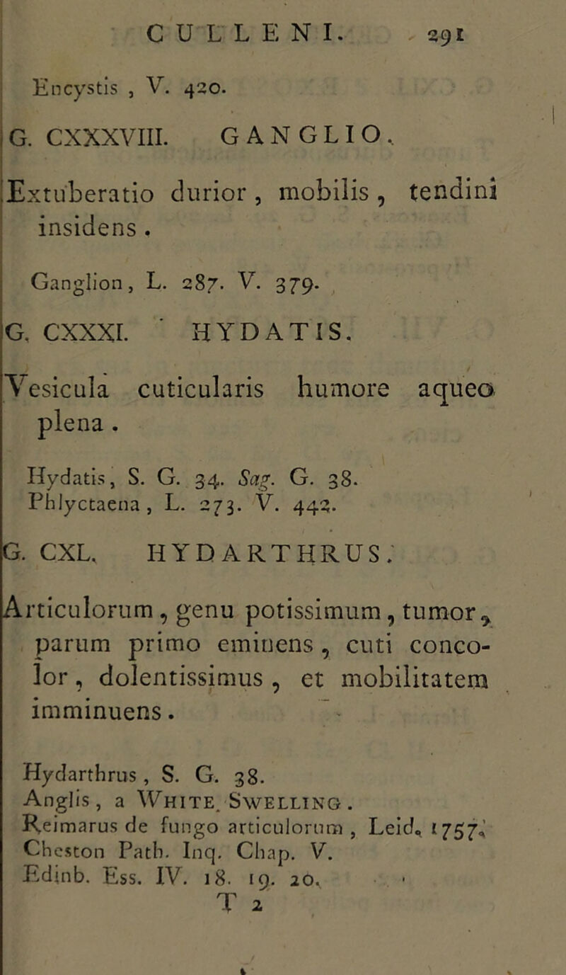 En cystis , V. 420. G. CXXXVIII. GANGLIO, Extuberatio durior , mobilis , tendini insidens . Ganglion, L. 287. V. 379. G, CXXXI. ' HYD AT IS, Aesicula cuticularis humore a queo plena. Hydatis, S. G. 34, Sag. G. 38. Phlyctaena , L. 273. V. 442. G. CXL, HYDARTHRUS; Articulorum , genu potissimum , tumor r parum primo eminens , cuti conco- lor , dolentissimus , et mobilitatem imminuens. Hydarthrus, S. G. 38. Anglis, a White. Swelltng. Reimarus de fungo articulorum , Leid«< 1757,’ Cheston Patb. Inq. Chap. V. Edinb. Ess. IV. 18. 19. 20, T 2 t