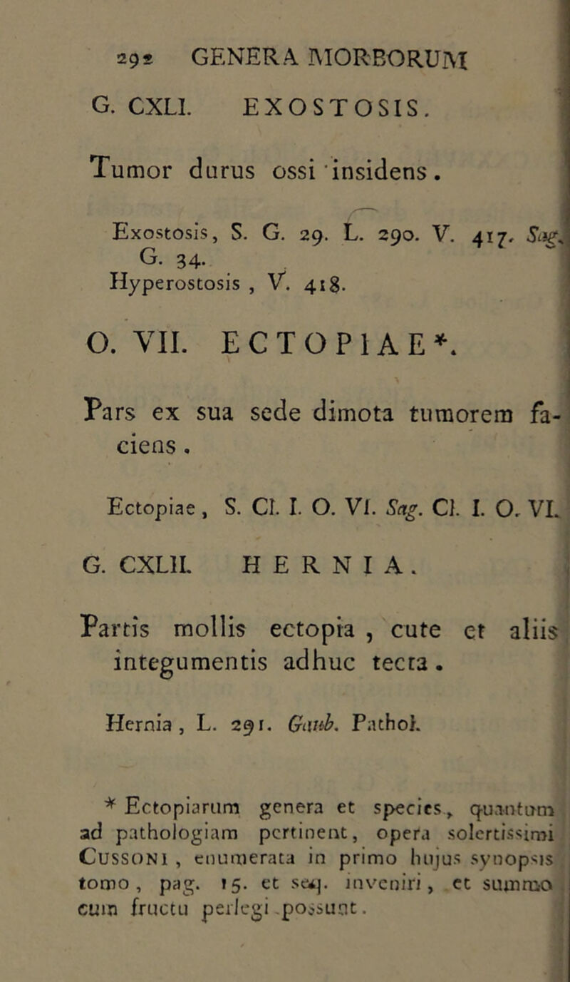 G. CXLI. EXOSTOSIS. Tumor durus ossi'insidens . Exostosis, S. G. 29. L. 290. V. 417, G. 34. Hyperostosis , V. 418. ' O. VII. ECTOPIAE*. Pars ex sua sede dimota tumorem fa- ciens . Ectopiae , S. CI. I. O. Vl. Sag. Cl. I. O. VL G. CXL1I. HERNIA. Partis mollis ectopia , cute et aliis integumentis adhuc tecta . Hernia, L. 291. Gt\ub. Patho). * Ectopiarum genera et species, quantum ad pathologiam pertinent, opera solcrtissmn Cussoni , enumerata in primo luijus synopsis tomo, pag. 15. et seq. inveniri, et summo cuin fructu perlegi possunt.