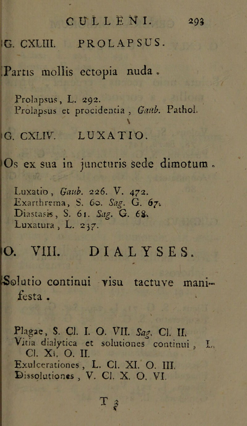 :g. cxliii. prolapsus. ■ .Partis mollis ectopia nuda o Prolapsus, L. 292. Prolapsus ec procidentia , Ganb. Pathol. \ G. CXLIV. LUXATIO. 'Os ex sua in juncturis sede dimotum * Luxatio , Gaub. 226. V. 472. Iixarthrema, S. 60. Sag. G. 67. Diastask, S. 61. Sag. G. 68>. Luxatura, L. 237. IO. VIII. DI A LYSES. Solutio continui yisu tactuve mani- festa . Plagae, S. Cl. I. O. VII. Sag. Cl. IL Vitia dialytica ct solutiones continui L, Cl. Xt. O. II. Exulcerationes , L. Cl. XI. O. III. Dissolutiones , V. Cl. X. O. VI. T 2 e