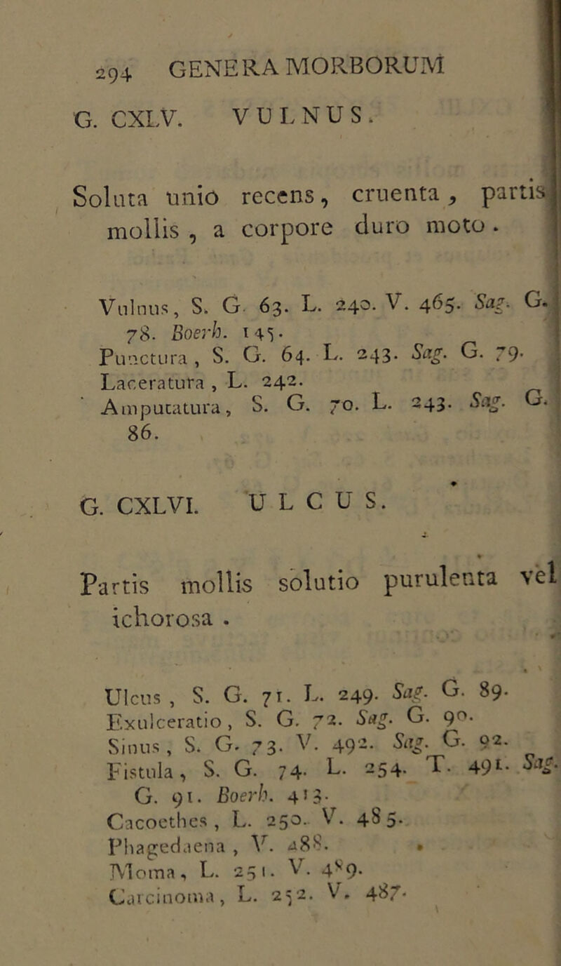 G. CXLV. VULNUS, I Soluta unio recens, cruenta, partis! mollis , a corpore duro moto . Vulnus, S, G. 63. L. 240. V. 465. Sag. G. 78. Boerh. 145. Punctura , S. G. 64. L. 243- Sag. G. 79- Laceratura , L. 242. Amputatura, S. G. 70. L. 243. Sag. 86. G. CXLVI. ULCUS. Partis mollis solutio purulenta vel ichorosa . Ulcus , S. G. 71. L. 249. Sag. G. 89. Exulceratio, S. G. 72. Sag. G. 9°- Sinus, S. G. 73. V. 492. Sag. G. 92- Fistula, S. G. 74- L. 254. T. 49Sa£ G. 91. Boerh. 413- Cacoethes, L. 250. V. 4S5. Phagedaena , V. a8$. » Moma, L. 251. V. 4*9. Carcinoma, L. 252. V, 4^7-