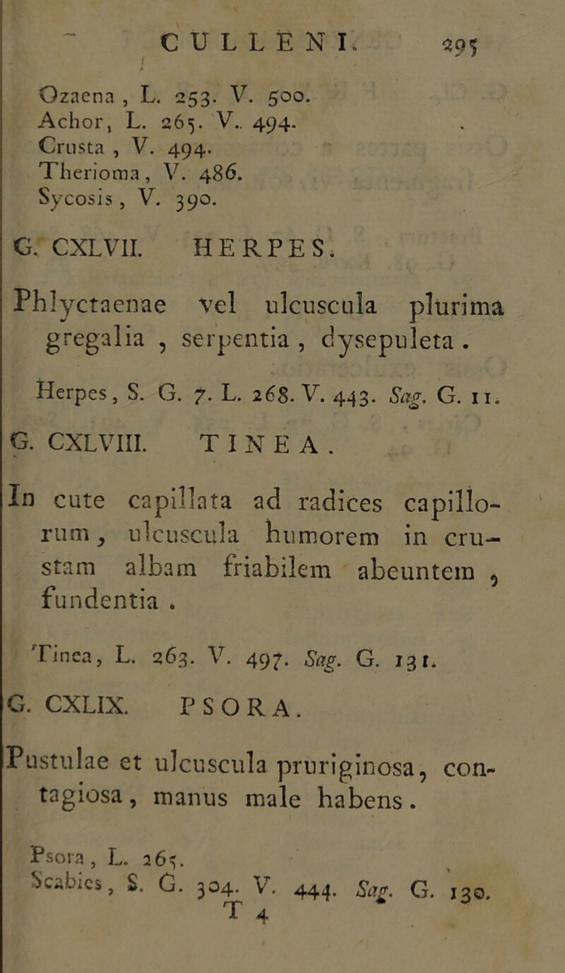 ■' ! ' Ozaena , L. 253. V. 500. Achor, L. 265. V.. 494. Crusta , V. 494. Therioma, V. 486. Sycosis , V. 390. G. CXLV1I. HERPES. Phlyctaenae vel ulcuscula plurima gregalia , serpentia , dysepuleta . Herpes, S. G. 7. L. 26§. V. 443. Sag. G. n, G. CXLVIII. TINEA. In cute capillata ad radices capillo- rum, ulcuscula humorem in cru- stam albam friabilem abeuntem , fundentia . Tinea, L. 263. V. 49?. Sag. G. 131. G. CXLIX. P S O R A . Pustulae et ulcuscula pruriginosa, con- tagiosa , manus male habens. Psora, L. 265. Scabies, S. G. 304. v. 444. Sag. G. 130. T 4