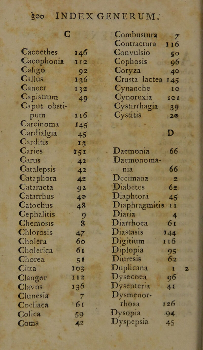 c Combustura 7 Contractura 116 Cacoethes 34 6 Convulsio 5o Cacophonia 112 Cophosis 96 Caligo 92 Coryza 40 Callus 136 Crusta lactea 145 Cancer 132 Cynanche 10 Capistrum 49 Cynorexia IOX Caput obsti- Cystirrhagia 39 pum 116 Cystitis 2® Carcinoma 145 - Cardialgia 45 D Carditis 13 Caries 151 Daemonia 66 Carus 41 Daernonoma- Catalepsis 42 nia 66 Catapli ora 42 Decimana 2 Cataracta 92 Diabetes 6z Catarrhus 40 Diaphtora 45 Catochus 48 Diaphragmitis 11 Cephalitis 9 Diaria 4 Chemosis 8 Diarrhoea 61 Chlorosis 47 Diastasis 144 Cholera 60 Digitium 116 Cholerica 61 Diplopia 95 Chorea 5* Diuresis 62 Citta 103 Duplicana 1 Clangor 3 12 Dysecoea 96 Clavus 136 Dysenteria 4i Clunesia 7 Dysmenor- Coeliaca 6 r rhoaa i 2 6 Colica 59 Dysopia 94 Coma 42 Dyspepsia 45