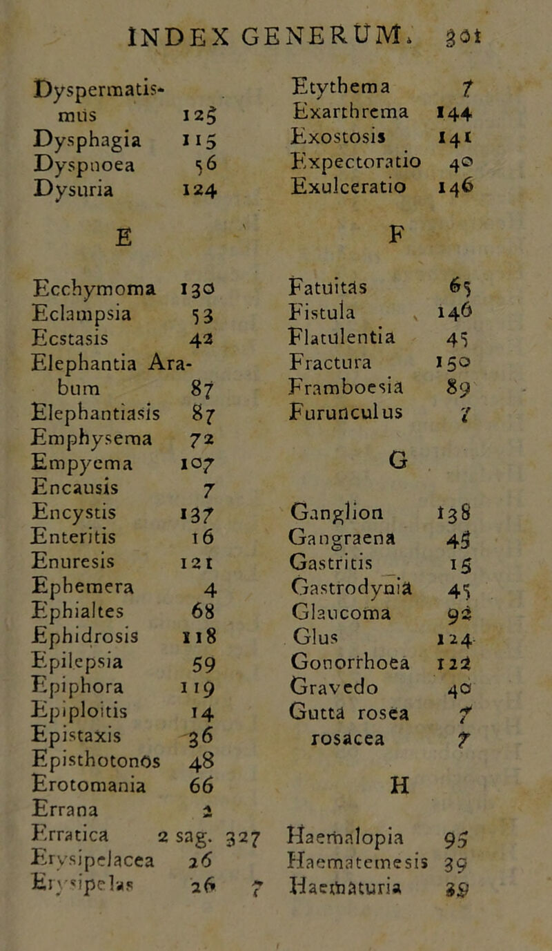 Dyspermatis- Etythema 7 rniis I2g Exarthrema 144 Dysphagia 115 Exostosis i4t Dyspnoea 56 Fixpectoratio 40 Dysuria 124 Exulceratio 146 E \ F Ecchymoma 130 Fatuitas 65 Eclampsia 53 Fistula 146 Ecstasis 42 Flatulentia 45 Elephantia Ara- Fractura 150 bum 87 Framboesia 89 Elephantiasis 87 Furunculus 'i Emphysema 72 Empyema 107 G Encausis 7 Encystis 137 Ganglion 138 Enteritis 16 Gangraena 45 Enuresis 121 Gastritis H Ephemera 4 Gastrodynia 45 Ephialtes 68 Glaucoma 93 Ephidrosis x 18 Glus 124 Eipilepsia 59 Gonorrhoea Epiphora 119 Gravedo 4o Epiploitis 14 Gutta rosea i Epistaxis 36 rosacea T EpisthotonOs 48 Erotomania 66 H Errana Erratica 2 sag. 327 Haerhalopia 95 Ervsipdacea 26 Haematemesis 39 Erysipelas a 6 7 Haematuria 39