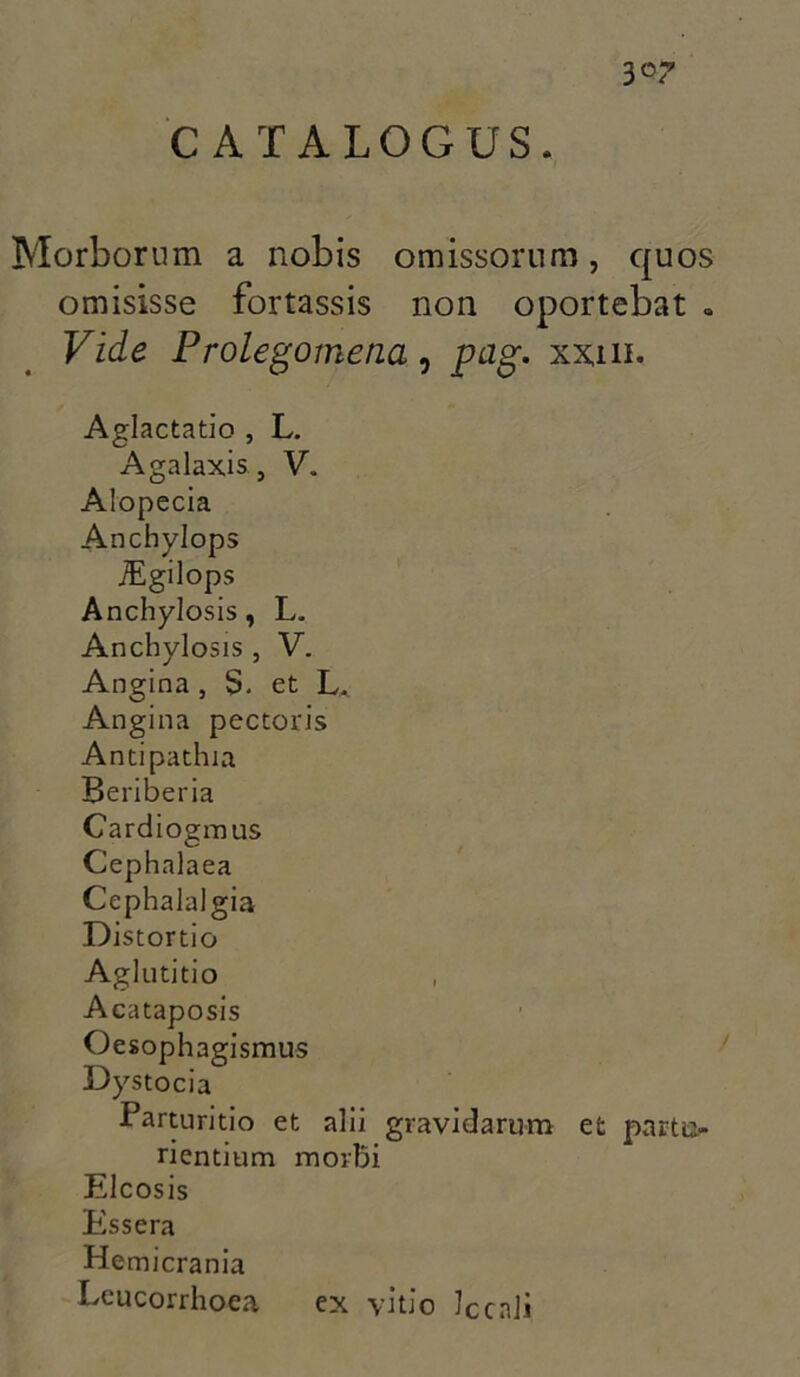 Morborum a nobis omissorum, quos omisisse fortassis non oportebat . Vide Prolegomena, pag. xxin. Aglactatio , L. Agalaxis, V. Alopecia Anchylops iEgilops Anchylosis, L. Anchylosis , V. Angina , S. et L. Angina pectoris Antipathia Beriberia Cardiogmus Cephalaea Cephalalgia Distortio Aglutitio Acataposis Oesophagismus Dystocia Parturitio et alii gravidarum et partu- rientium morbi Elcosis Essera He micrania Leucorrhoea ex vitio ]ccnli