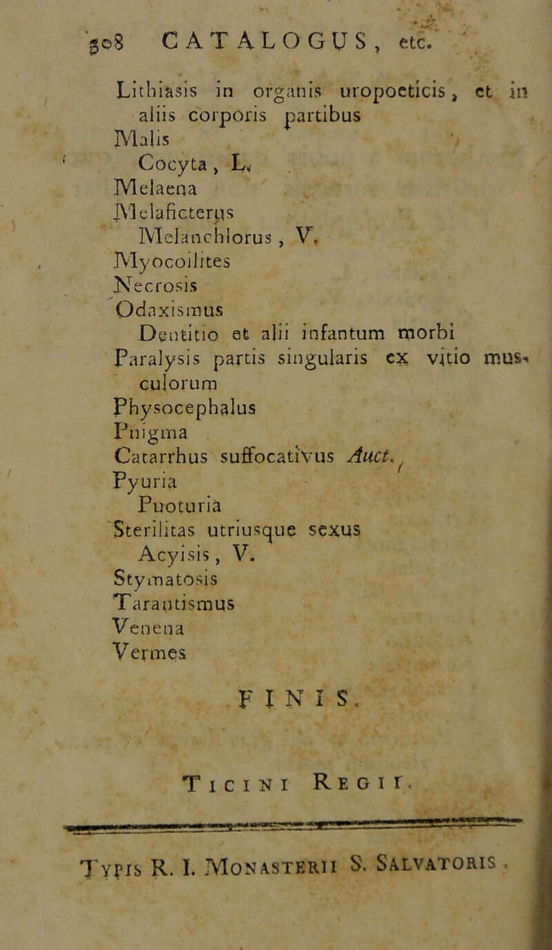 Lithiasis in organis uropocticis, ct in aliis corporis partibus Malis Cocyta , L„ Melaena JYlelaficterps MeKmchlorus, V, Myocoilites Necrosis Odaxismus Dentitio et alii infantum morbi Paralysis partis singularis cx vitio mus-. culorum Physocephalus Pnigma Catarrhus suffocativus Aitct. Pyuria Puoturia Sterilitas utriusque sexus Acyisis, V. Stymatosis Tarautismus Venena Vermes FINIS. Ticini Regii. Typis R. I. Monasterii S. Salvatoris