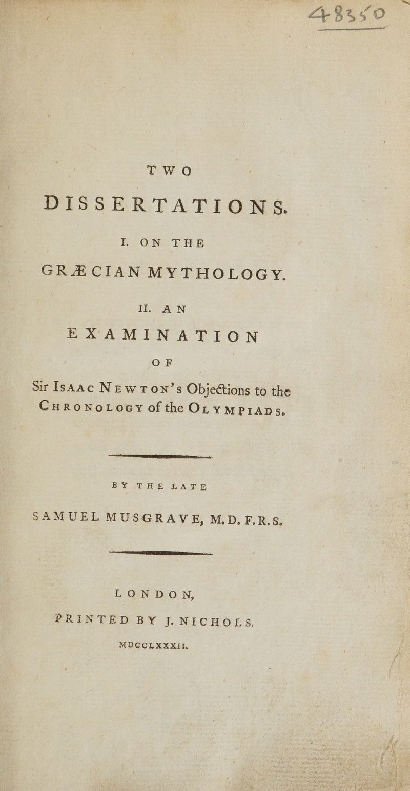 TWO DISSERTATIONS. I ON THE GRECIAN MYTHOLOGY. Il AWN eeaMiN ATL ON OF : Sir Isaac Newron’s Objections to the CHRONOLOGY of the OLympraps. EY jE PAS se SAMUEL MUSGRAVE, M.D.F.R.S. LONDON, PRINTED BY J. NICHOLS, MDCCLXXXII.
