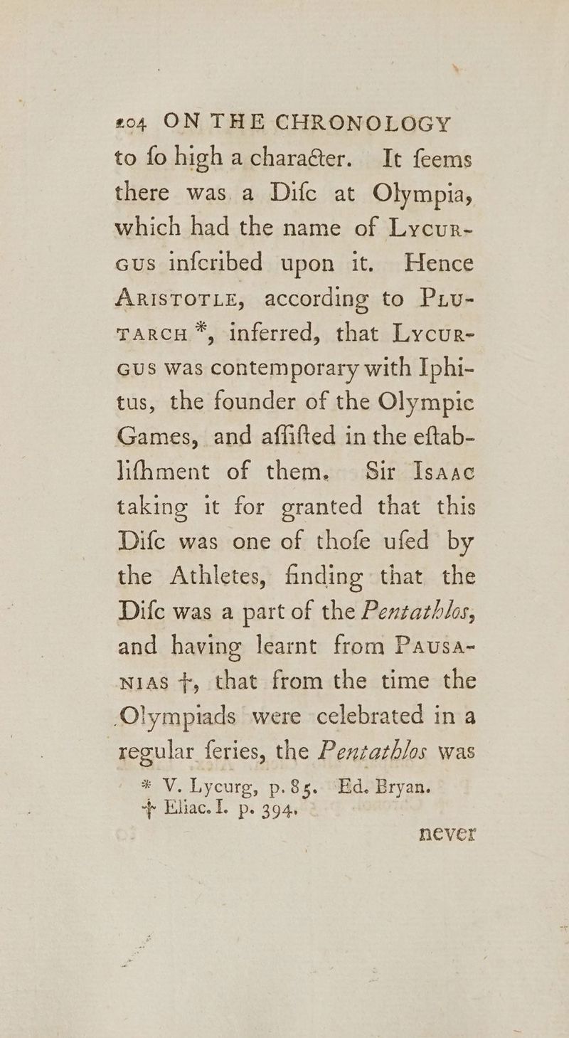 to fo high acharaéter. It feems there was a Difc at Olympia, which had the name of Lycur- cus infcribed upon it. Hence ARISTOTLE, according to Piv- TARCH *, inferred, that Lycur- GUs was contemporary with Iphi- tus, the founder of the Olympic Games, and affifted in the eftab- lifhment of them. Sir Isaac taking it for granted that this Difc was one of thofe ufed by the Athletes, finding that the Dife was a part of the Pentathlos, and having learnt from Pausa- wias +, that from the time the lympiads were celebrated in a regular feries, the Penzarh/os was * V. Lycurg, p. 8s. “Hd. Bryan. + Eliac. I. p. 394. never