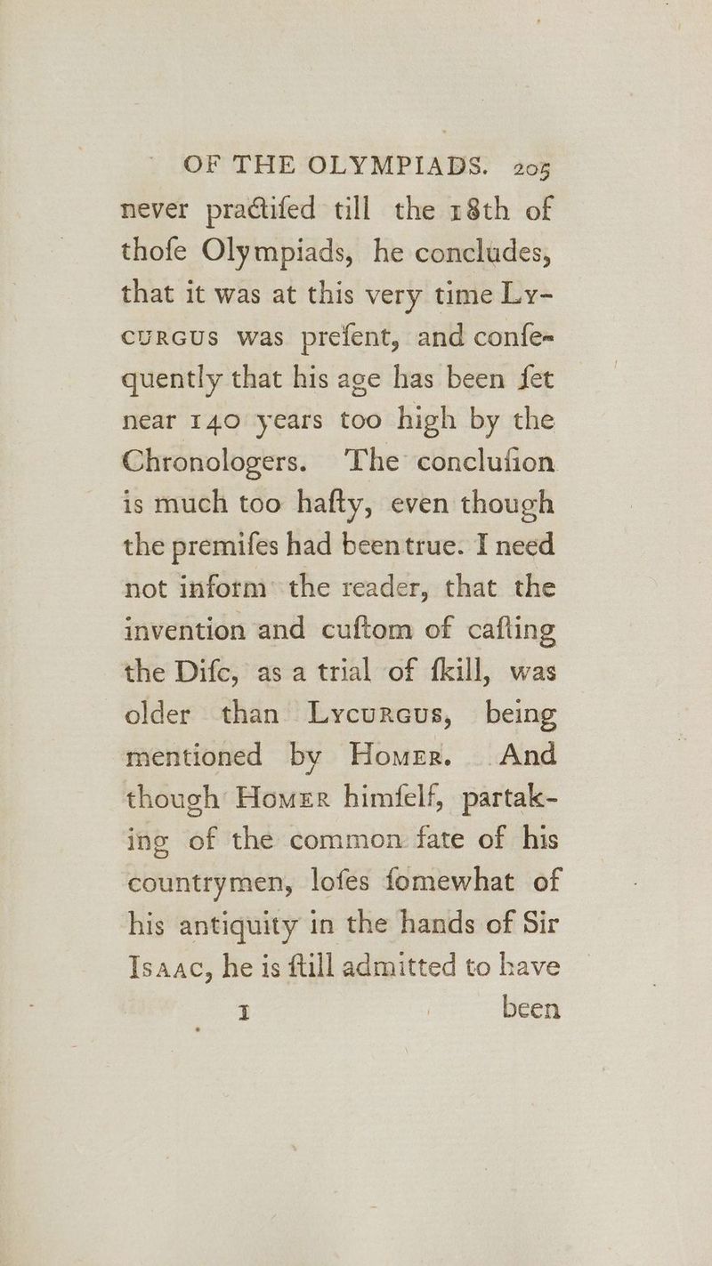 never practifed till the 18th of thofe Olympiads, he concludes, that it was at this very time Ly- cuRGUS was prefent, and confe- quently that his age has been fet near 140 years too high by the Chronologers. The conclufion. is much too hafty, even though the premifes had beentrue. I need not inform the reader, that the invention and cuftom of cafting the Difc, as a trial of fkill, was older than Lycurcus, _ being mentioned by Homer. And though Homer himfelf, partak- ing of the common fate of his countrymen, lofes fomewhat of his antiquity in the hands of Sir Isaac, he is fill admitted to have I ; been