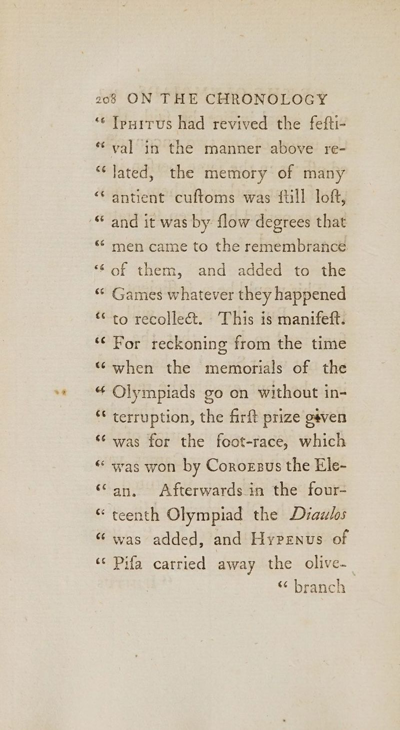 ‘¢ Iputtus had revived the fefti- val in the manner above re- “‘ lated, the memory of many ““ antient cuftoms was {ull loft, “ men came to the remembrance ‘‘of them, and added to the “ Games whatever they happened “to recollect. This is manifett. ‘¢ For reckoning from the time “ when the memorials of the “ Olympiads go on without in- ** terruption, the firft prize gaven ‘¢ was for the foot-race, which “ was won by Corozsus the Ele- “an, Afterwardsin the four- “ teenth Olympiad the Diazlos “was added, and Hyprenus of ‘© Pifa carried away the olive. “ branch