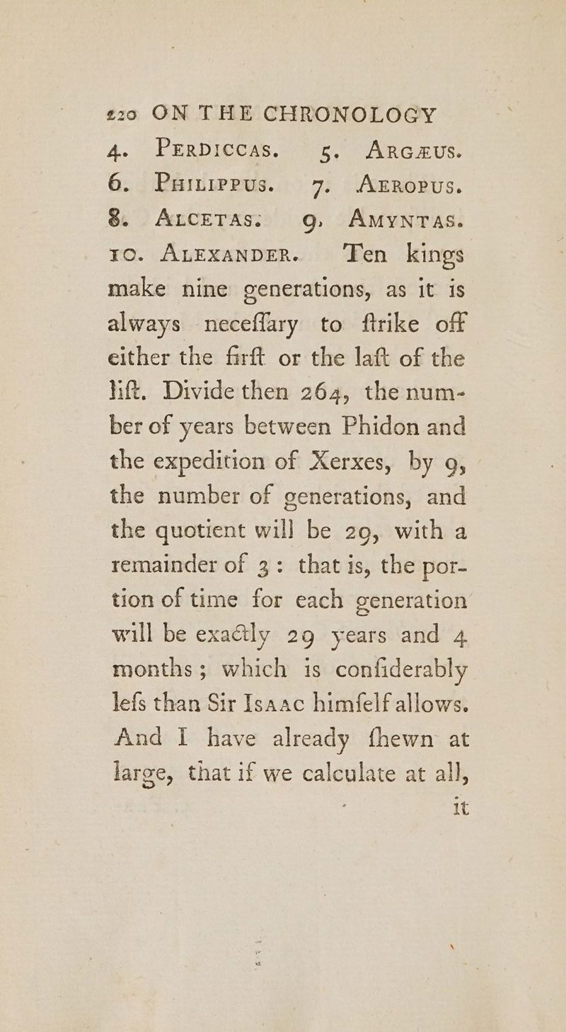 4. Prrpiccas. 5, Arc#us. 6. Painippus. 7. AEROPUS. 8 ALceTAs;: 9g, AMYNTAS. ro. ALExANDER. ‘Ten kings make nine generations, as it is always neceflary to ftrike off either the firft or the latt of the htt. Divide then 264, the num- ber of years between Phidon and the expedition of Xerxes, by 9, the number of generations, and the quotient will be 29, with a remainder of 3: that is, the por- tion of time for each generation will be exactly 29 years and 4 months; which is confiderably lefs than Sir Isaac himfelf allows. And I have already fhewn at large, that if we calculate at all, It