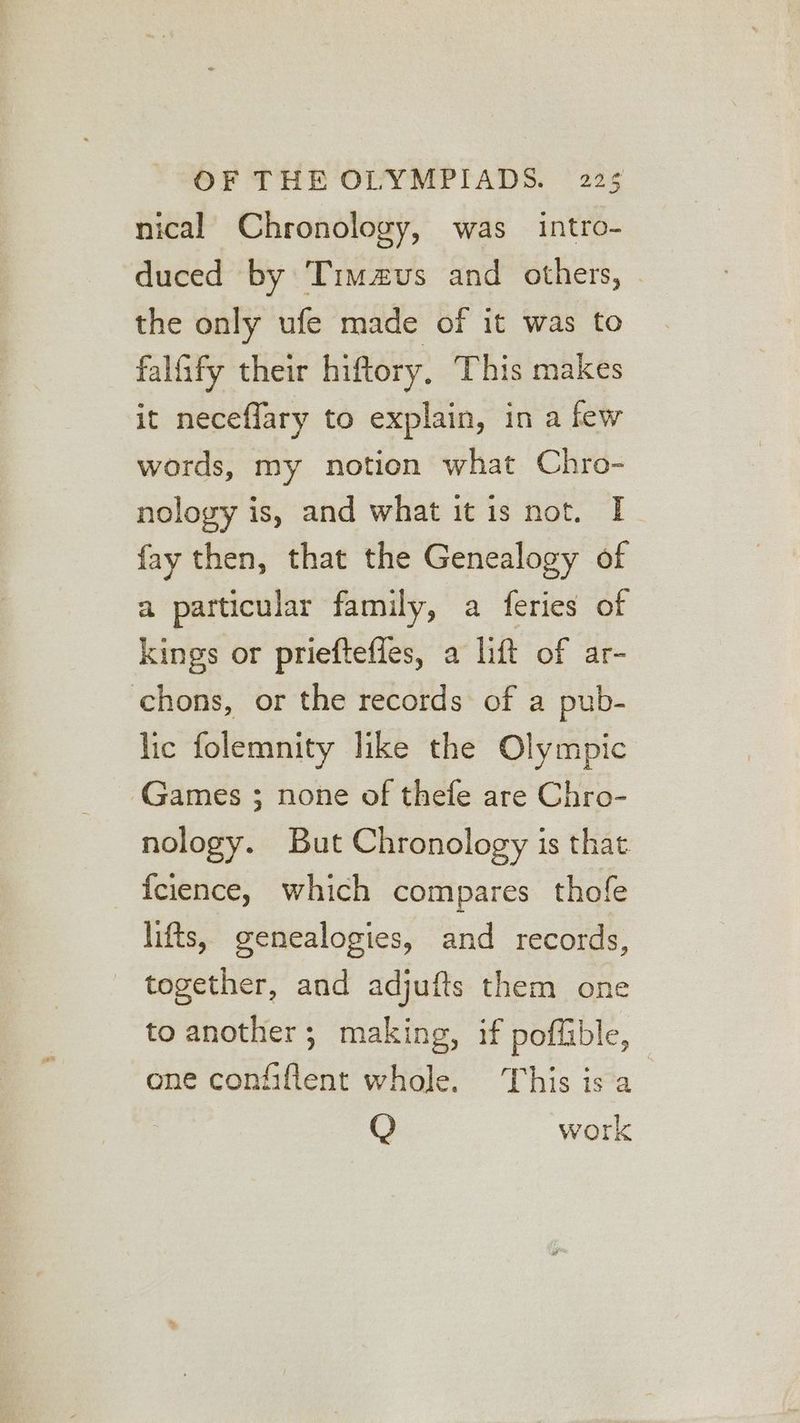 nical Chronology, was intro- duced by Timzvus and others, the only ufe made of it was to falfify their hiftory, This makes it neceffary to explain, in a few words, my notion what Chro- nology is, and what it is not. I fay then, that the Genealogy of a particular family, a feries of kings or prieftefles, a lift of ar- chons, or the records: of a pub- lic folemnity like the Olympic Games ; none of thefe are Chro- nology. But Chronology is that _ fcience, which compares thofe lifts, genealogies, and records, - together, and adjufts them one to another; making, if poflible, one confiflent whole. This is a Q work