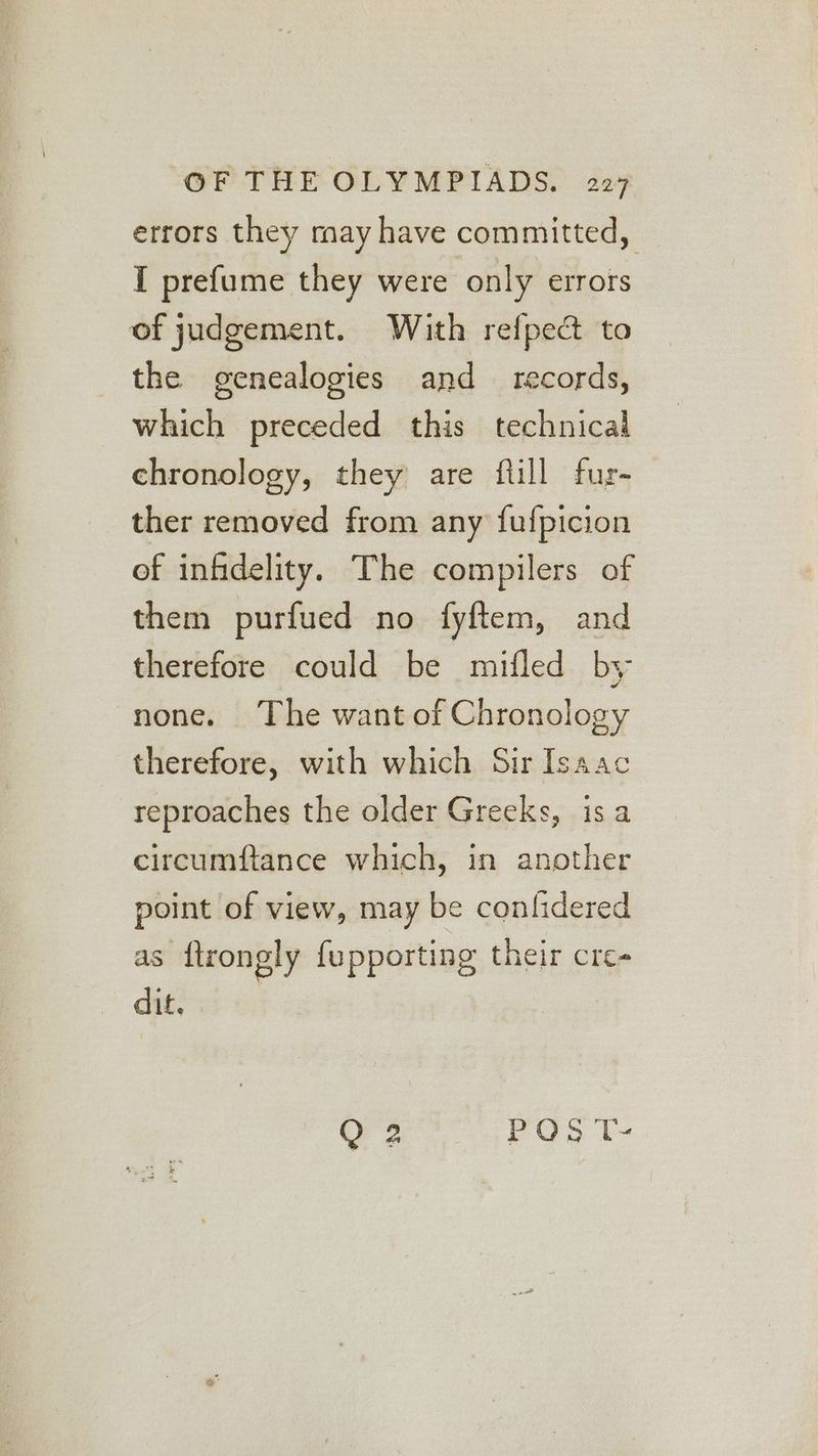 errors they may have committed, I prefume they were only errors of judgement. With refpecdt to the genealogies and records, which preceded this technical chronology, they are ftill fur- ther removed from any {fufpicion of infidelity. The compilers of them purfued no fyftem, and therefore could be mifled by none. The want of Chronology therefore, with which Sir Isaac reproaches the older Greeks, isa circumftance which, in another point of view, may be conlidered as {trongly fu pporting their cre- dit, Fa, ay On ts