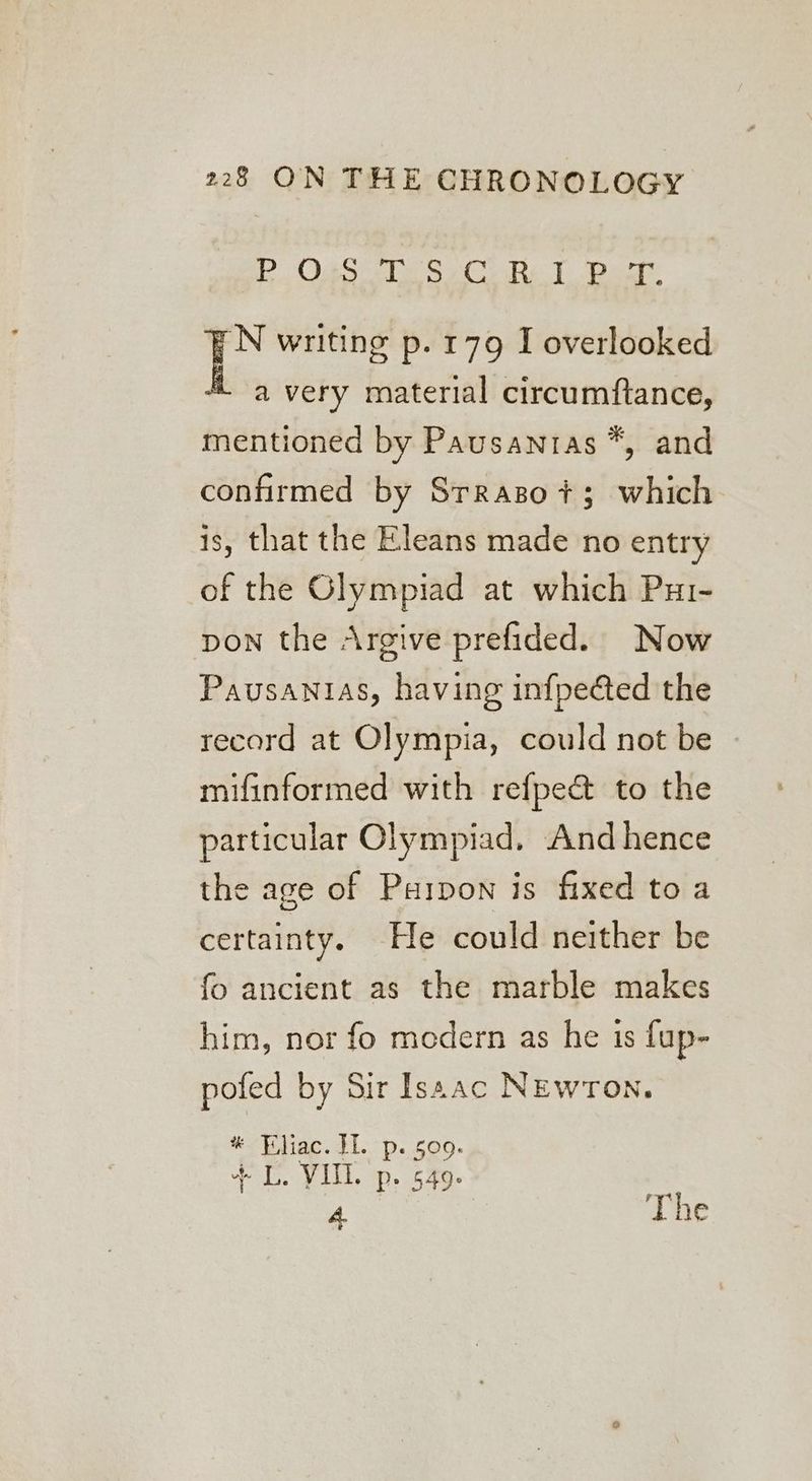 Be Oae le SC Re 1 pat N writing p. 179 I overlooked a very material circumftance, mentioned by Pausanras *, and confirmed by Srraso+3 which is, that the Eleans made no entry of the Olympiad at which Pui- pon the Argive prefided. Now Pausantas, having infpected the record at Olympia, could not be | mifinformed with refpe&amp; to the particular Olympiad, And hence the age of Puipon is fixed to a certainty. He could neither be fo ancient as the marble makes him, nor fo medern as he is fup- pofed by Sir Isaac NEwron. # Bliac. HI. p. 509. + L. VITL. p. 549. | oe 2 The é