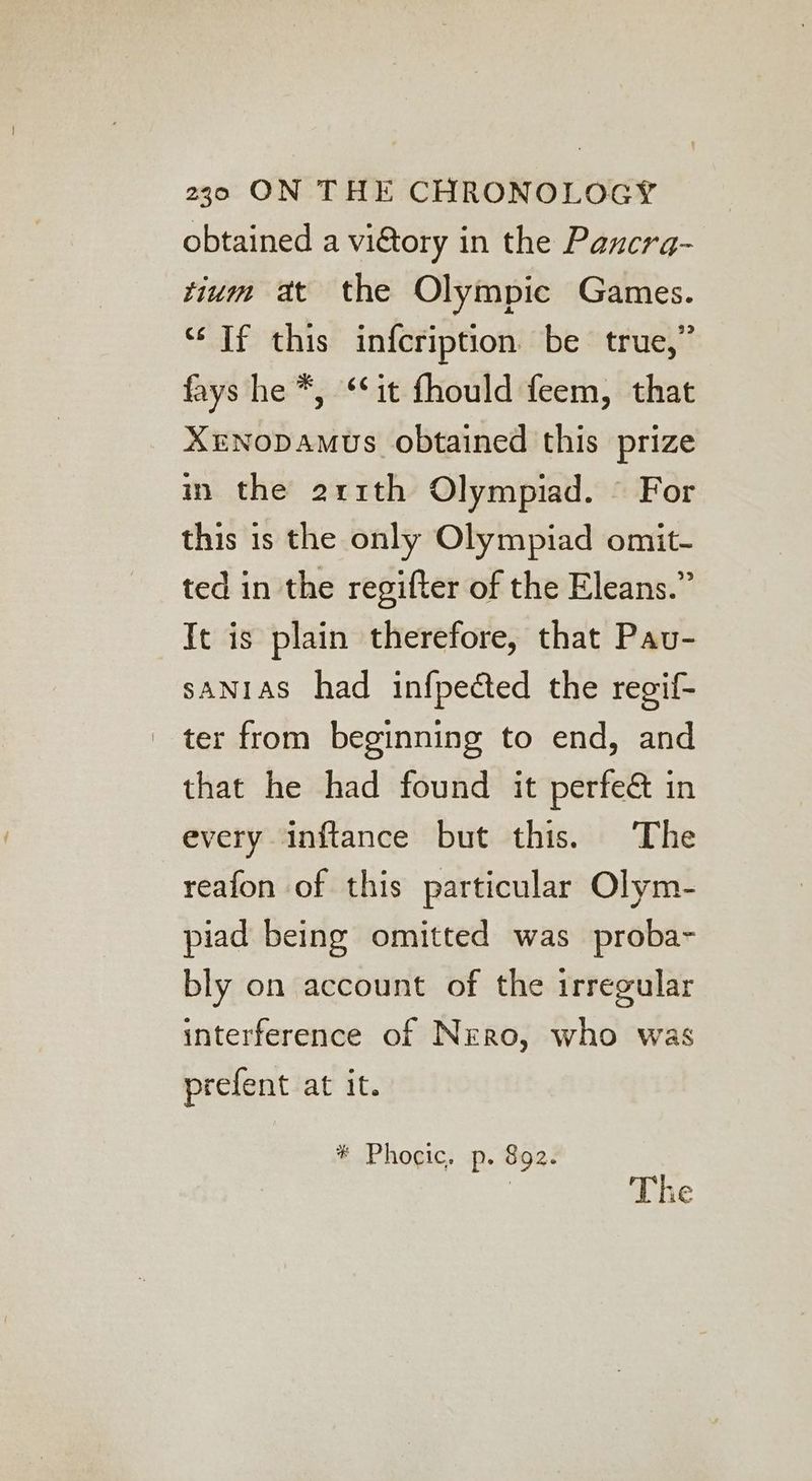 obtained a vidtory in the Paxcra- tium at the Olympic Games. “If this infcription be true,” fays he *, ‘it fhould feem, that Xrnopamus obtained this prize m the 2rrth Olympiad. © For this is the only Olympiad omit- ted in the regifter of the Eleans.” It is plain therefore, that Pau- saNias had infpected the regif- ter from beginning to end, and that he had found it perfe&amp; in every inftance but this. The reafon of this particular Olym- piad being omitted was proba- bly on account of the irregular interference of Nero, who was prefent at it. #* Phocic, p. 892. | The
