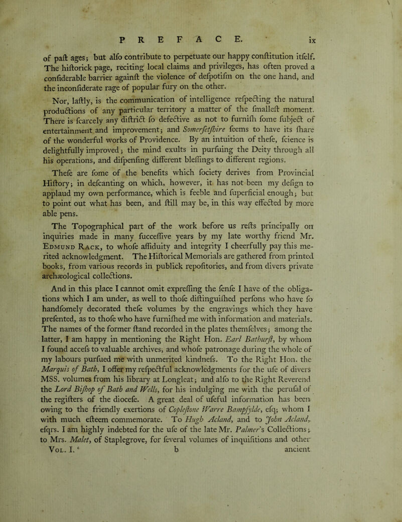 of paft ages; but alfo contribute to perpetuate our happy conftitutlon itfelf. The hiftorick page, reciting local claims and privileges, has often proved a confiderable barrier againft the violence of defpotifm on the one hand, and the inconhderate rage of popular fury on the other. Nor, laftly, is the communication of intelligence refpe6ling the natural produ6lions of any particular territory a matter of the fmalleft moment. There is fcarcely any diftrift fo defective as not to furnifh fome fubje61: of entertainment and improvement; and Somerfetjhire feems to have its fliare of the wonderful works of Providence. By an intuition of thefe, fcience i-s delightfully improved; the mind exults in purfuing the Deity through all his operations, and difpenfmg different bleflings to different regions. Thefe are fome of the benefits which fociety derives from Provincial Hiftory; in defcanting on which, however, it has not been my defign to applaud my own performance, which is feeble and fuperficial enough; but to point out what has been, and flill may be, in this way effected by more able pens. The Topographical part of the work before us refls principally on inquiries made in many fucceflive years by my late worthy friend Mr. Edmund Rack, to whofe affiduity and integrity I cheerfully pay this me- rited acknowledgment. The Hiftorical Memorials are gathered from printed books, from various records in publick repofitories, and from divers private archaeological collections. And in this place I cannot omit expreffing the fenfe I have of the obliga- tions which I am under, as well to thofe diftinguifhed perfons who have fo handfomely decorated thefe volumes by the engravings which they have prefented, as to thofe who have furnifhed me with information and materials. The names of the former Hand recorded in the plates themfelves; among the latter, I am happy in mentioning the Right Hon. Earl Bathurji^ by whom I found accefs to valuable archives, and whofe patronage during the whole of my labours purfued me with unmerited kindnefs. To the Right Plon. the Marquis of Bath, I offer my refpeCfful acknowledgments for the ufe of divers MSS. volumes from his library at Longleat; and alfo to tlie Right Reverend the Lord Bijhop of Bath and Wells, for his indulging me with the perufal of the regifters of the diocefe. A great deal of ufeful information has been owing to the friendly exertions of Coplejione Warre Bampfylde, efq; whom I with much efteem commemorate. To Hugh Acland, and to folon Acland,. efqrs. I am highly indebted for the ufe of the late Mr. Baimer s ColleCfions to Mrs. Malet, of Staplegrove, for feveral volumes of inquifitions and other VoL. 1. ‘ b ancient