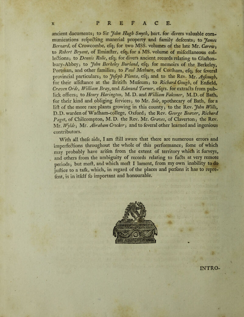 ancient documents; to Sir 'John Hugh Smyth^ bart. for divers valuable com- munications refpeftiiig manerial property and family defcents; to James Bernard, of Crowcombe, efq; for two MSS. volumes of the late Mr. Carew; to Robert Bryant, of Ilminfter, efq; for a MS. volume of mifcellaneous eol- le6lions; to Dennis Rolle, efq; for divers ancient records relating to Glafton- bury-Abbey; to John Berkeley Burland, efq; for memoirs of the Berkeley, Portrfian, and other families; to Raul Methuen, of Corlham, efq; for feveral provincial particulars; to Jofeph Planta, efq; and to the Rev. Mr. Ayfcough, for their afliftance at the Britifh Mufeum; to Richard Gough, of Enfield, Craven Orde, William Bray, 2.r\A Edmund T’urnor, efqrs. for extradls from pub- lick offices; to Henry Harington, M. D. and William Falconer, M.D. of Bath, for their kind and obliging fervices; to Mr. Sole, apothecary of Bath, fora lift of the more rare plants growing in this county; to the Rev. John Wills^ D.D. warden of Wadham-college, Oxford; the Rev. George Beaver, Richard Paget, of Chilcompton, M.D. the Rev. Mr. Graves, of Claverton; the Rev. Mr. Wylde-, Mr. Abraham Crocker', and to feveral other learned and ingenious contributors. With all thefe aids, I am ftill aware that there are numerous errors and imperfe6lions throughout the whole of this performance; fome of which may probably have arifen from the extent of territory which it furveys, and others from the ambiguity of records relating to fadls at very remote periods; but moft, and which moft I lament, from my own inability to do juftice to a talk, which, in regard of the places and perfons it has to repre- fent, is in itfelf fo important and honourable. i INTRO-