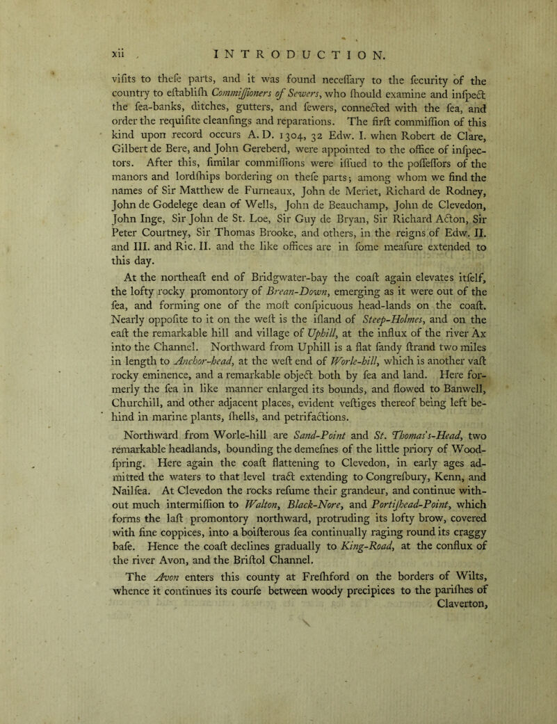 vifits to thefe parts, and it was found neceffaiy to the fecurity of the country to eftablifli Commijjiomrs of Sewers, who fhould examine and infpe6l the fea-banks, ditches, gutters, and fewers, connefted with the fea, and order the requifite cleanfmgs and reparations. The firft commiffion of this kind upon record occurs A. D. 1304, 32 Edw. I. when Robert de Clare, Gilbert de Bere, and John Gereberd, were appointed to the office of infpec- tors. After this, fimilar commiffions were iffued to the pofleffors of the manors and lordfhips bordering on thefe parts; among whom we find the names of Sir Matthew de Furneaux, John de Meriet, Richard de Rodney, John de Godelege dean of Wells, John de Beauchamp, John de Clevedon, John Inge, Sir John de St. Loe, Sir Guy de Bryan, Sir Richard A6lon, Sir Peter Courtney, Sir Thomas Brooke, and others, in the reigns of Edw. II. and III. and Ric. II. and the like offices are in fome meafure extended to this day. At the noitheafi; end of Bridgwater-bay the coafi: again elevates itfelf, the lofty rocky promontory of Brean-Down, emerging as it were out of the fea, and forming one of the moll: confpicuous head-lands on the coaft. Nearly oppofite to it on the well: is the ifland of Steep-Holmes, and on the eafi: the remarkable hill and village of Uphill, at the influx of the river Ax into the Channel. Northward from Uphill is a flat fandy ftrand two miles in length to Anchoj'-head, at the weft end of JVorle-hill, which is another vaft rocky eminence, and a remarkable objeft both by fea and land. Here for- merly the fea in like manner enlarged its bounds, and flowed to Ban well, Churchill, and other adjacent places, evident veftiges thereof being left be- hind in marine plants, fliells, and petrifadlions. Northward from Worle-hill are Sand-Point and St. Thomas's-Head, two remarkable headlands, bounding the demefnes of the little priory of Wood- fpring. Here again the coaft flattening to Clevedon, in early ages ad- mitted the waters to that level tradl extending to Congrelbuiy, Kenn, and Nailfea. At Clevedon the rocks refume their grandeur, and continue with- out much intermiffion to JValton, Black-Nore, and Portijhead-Point, which forms the laft promontory northward, protruding its lofty brow, covered with fine coppices, into a boifterous fea continually raging round its craggy bafe. Hence the coaft declines gradually to King-Road, at the conflux of the river Avon, and the Briftol Channel, The Avon enters this county at Frefhford on the borders of Wilts, whence it continues its courfe between woody precipices to the parilhes of Claverton,