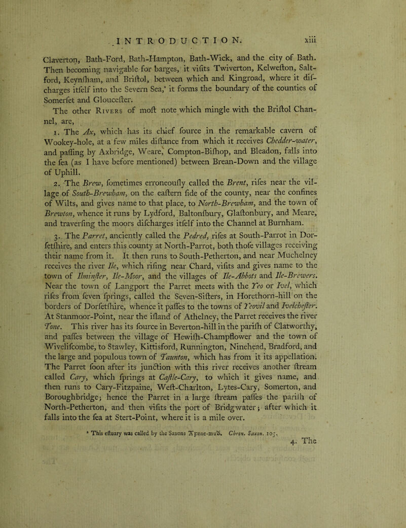 Claverton, Bath-Ford, Bath-Hampton, Bath-Wick, and the city of Bath. Then becoming navigable for barges, it vifits Twiverton, Kelwefton, Salt- ford, Keynfham, and Briftol, between which and Kingroad, where it dif- charges itfelf into the Severn Sea,“ it forms the boundary of the counties of Somerfet and Gloucefcer. The other Rivers of moft note which mingle with the Briftol Chan- nel, are, 1. The Ax, which has its chief fource in the remarkable cavern of Wookey-hole, at a few miles diftance from which it receives Chedder-water, and paffing by Axbridge, Weare,' Compton-Bifhop, and Bleadon, falls into the fea (as I have before mentioned) between Brean-Down and the village of Uphill. 2. The Brew, fometimes erroneoufly called the Brent, rifes near the vil- lage of Sout'h-Brewham, on the eaftern fide of the county, near the confines of Wilts, and gives name to that place, to North-Brewham, and the town of Brewton, whence it mns by Lydford, Baltonfbury, Glaftonbury, and Meare, and traverfing the moors difcharges itfelf into the Channel at Burnham. 3. The Barret, anciently called the Pedred, rifes at South-Parrot in Dor- fetftiire, and enters this county at North-Parrot, both thofe villages receiving their name from it. It then runs to South-Petherton, and near Muchelney receives the river Ik, which rifing near Chard, vifits and gives name to the town of Ilminjier, lle-Moor, and the villages of Ile-Ahbots and lle-Brewers, Near the town of Langport the Parret meets with the Teo or Ivel, which rifes from feven fprings, called the Seven-Sifters, in Horethorn-hill on the borders of Dorfetftdre, whence it palTes to the towns of Teovil and Ivelchejier. At Stanmoor-Point, near the ifland of Athelney, the Parret receives the river ‘To?ie. This river has its fource in Beverton-hill in the parifti of Clatworthy, and paffes between the village of Hewifti-Champflower and the town of Wivelifcombe, to Stawley, Kittisford, Runnington, Ninehead, Bradford, and the large and populous town of Tlaunton, which has from it its appellation^ The Parret foon after its jundlion with this river receives another ftream called Cary, which fprings at Cajile-Cary, to which it gives name, and then runs to Caiy-Fitzpaine, Weft-Charlton, Lytes-Cary, Somerton, and Boroughbridge; hence the Parret in a large ftream pafles the parifti of North-Petherton, and then vifits the port of Bridgwater j after which it falls into the fea at Stert-Point, where it is a mile over. * This eftuary was called by the Saxons TTpene-mu'S. Chron. Saxofi, 105..