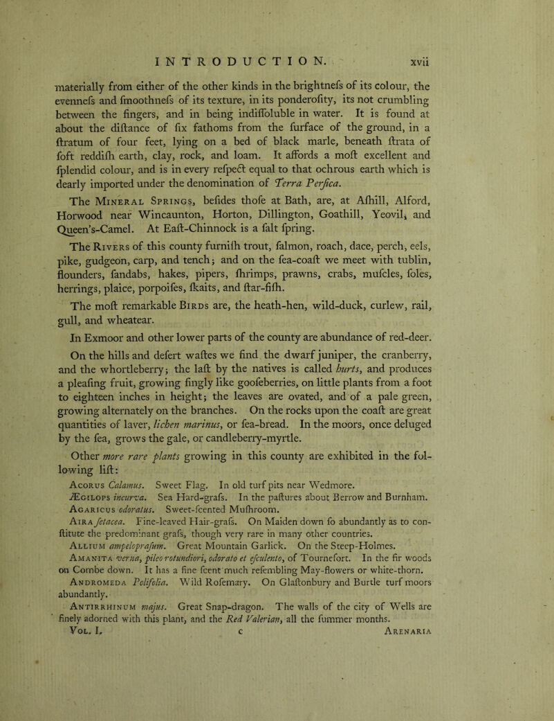 materially from either of the other kinds in the brightnefs of its colour, the evennefs and fmoothnefs of its texture, in its ponderofity, its not crumbling between the fingers, and in being indiflbluble in water. It is found at about the diftance of fix fathoms from the furface of the ground, in a ftratum of four feet, lying on a bed of black marie, beneath fiirata of foft reddifh earth, clay, rock, and loam. It afibrds a mofi: excellent and fplendid colour, and is in every refpeft equal to that ochrous earth which is dearly imported under the denomination of Terra Ferjica. The Mineral Springs, befides thofe at Bath, are, at Afhill, Alford, Horwood near Wincaunton, Horton, Dillington, Goathill, Yeovili and Queen’s-Camel. At Eaft-Chinnock is a fait fpring. The Rivers of this county furnilh trout, lalmon, roach, dace, perch, eels, pike, gudgeon, carp, and tench j and on the fea-coaft we meet with tublin, flounders, fandabs, hakes, pipers, fhrimps, prawns, crabs, mufcles, foies, herrings, plaice, porpoifes, fkaits, and ftar-fifh. The mofl: remarkable Birds are, the heath-hen, wild-duck, curlew, rail, gull, and wheatear. In Exmoor and other lower parts of the county are abundance of red-deer. On the hills and defert waftes we find the dwarf juniper, the cranberry, and the whortleberry j the lafl; by the natives is called hiirts^ and produces a pleafing fruit, growing fingly like goofeberries, on little plants from a foot to eighteen inches in height; the leaves are ovated, and of a pale green, growing alternately on the branches. On the rocks upon the coaft are great quantities of laver, lichen marinus^ or fea-bread. In the moors, once deluged % the fea, grows the gale, or candleberry-myrtle. Other more rare plants growing in this county are exhibited in the fol- lowing lifl:: Acorus Calamus. Sweet Flag. In old turf pits near Wedmore. JEgilops incurva. Sea Hard-grafs. In the paftures about Berrow and Burnham. Agaricus odoraius. Sweet-fcented Mulhroom. Aira Jetacea. Fine-leaved Flair-grafs. On Maiden down fo abundantly as to con- ftitute the predominant grafs, though very rare in many other countries. Allium ampeloprajum. Great Mountain Garlick. On the Steep-Holmes. Amanita verna,pileorotundiort,odoratoet ejculento^ oi Tournefort. In the fir woods on Combe down. It has a fine fcent much refembling May-flowers or white-thorn. Andromeda PolifoUa. Wild Rofemary. On Glaftonbury and Burtle turf moors abundantly. Antirrhinum majus. Great Snap-dragon. The walls of the city of Wells are finely adorned with this plant, and the Red Valerian^ all the fummer months. VoL. h c Arenaria