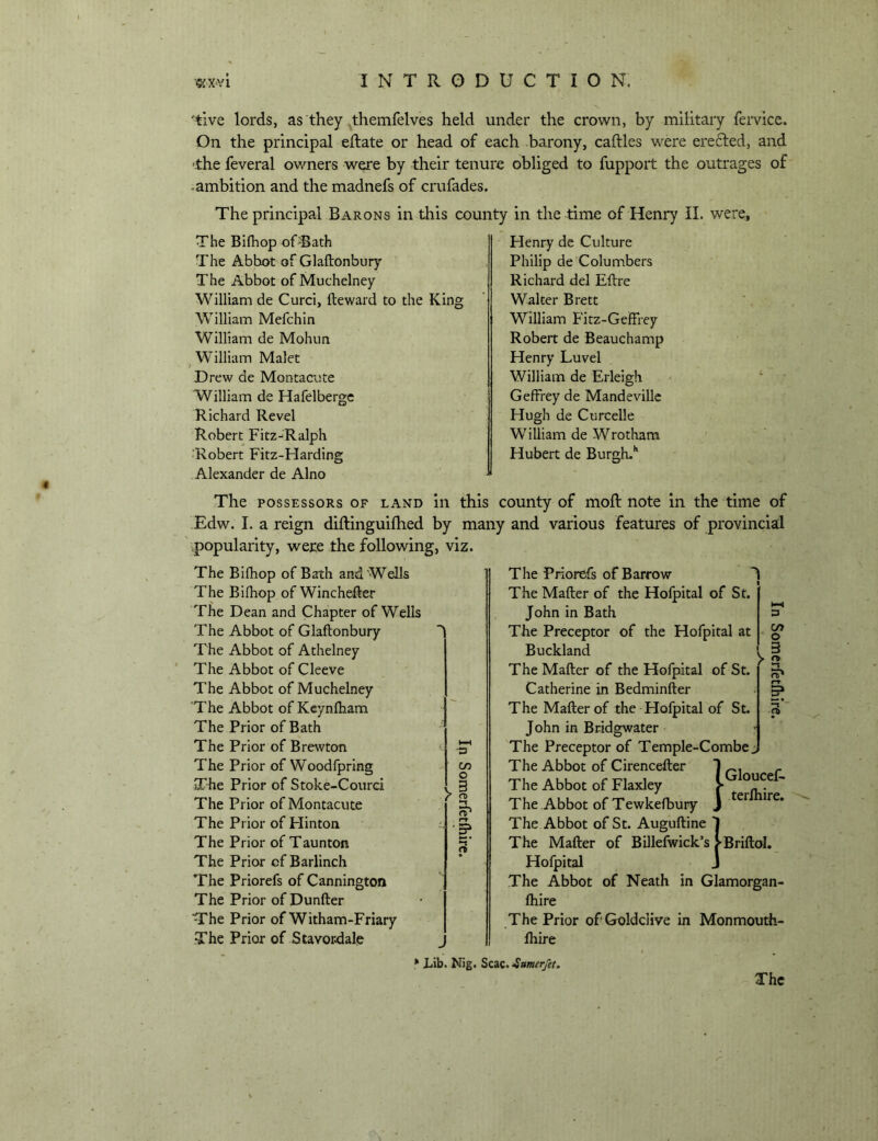 'tive lords, as they themfelv’es held under the crown, by military fei*vice. On the principal eldate or head of each -barony, caftles were erefled, and ■the feveral owners were by their tenure obliged to fupport the outrages of -ambition and the madnefs of crufades. The principal Barons in this county in the time of Henry il. were. The Bifhop ofBath The Abbot of Glaftonbury The Abbot of Muchelney William de Curci, fteward to the King William Mefchin William de Mohun William Malet f Drew de Montacute William de Hafelbergc Richard Revel Robert Fitz-'Ralph ■Robert Fitz-Harding Alexander de Alno Henry de Culture Philip de Columbers Richard del Eftre Walter Brett William Fitz-Geffrey Robert de Beauchamp Henry Luvel William de Erleigh Geffrey de Mandeville Hugh de Curcelle William de Wrotham Hubert de Burgh.' The POSSESSORS OF land in this county of moft note in the time of Edw. I. a reign diftinguiftied by many and various features of provincial ' popularity, were the following, viz. The The The The The The The The The The The The The The The The The The The The Bifhop of Bath and Wells Bifhop of Winchefter Dean and Chapter of Wells Abbot of Glaftonbury Abbot of Athelney Abbot of Cleeve Abbot of Muchelney Abbot of Keynfham Prior of Bath Prior of Brewton Prior of Woodfpring Prior of Stoke-Courci Prior of Montacute Prior of Hinton Prior of Taunton Prior of Barlinch Priorefs of Cannington Prior of Dunfter Prior of Witham-Friary Prior of Stavordale J C/i o 3 o •-t The Priorefs of Barrow I The Mafter of the Hofpital of St. John in Bath The Preceptor of the Hofpital at Buckland The Mafter of the Hofpital of St. Catherine in Bedminfter The Mafter of the Hofpital of St. John in Bridgwater The Preceptor of Temple-Combe The Abbot of Cirenceiter I ^ The Abbot of Flaxley 1 T The Abbot of Tewkefbury J The Abbot of St. Auguftine 1 The Mafter of Billefwick’s >BriftoI. Hofpital J The Abbot of Neath in Glamorgan- fhire The Prior ofGoldclive in Monmouth- Ihire * Lib. Nig. Scac. •Sumer/et, The