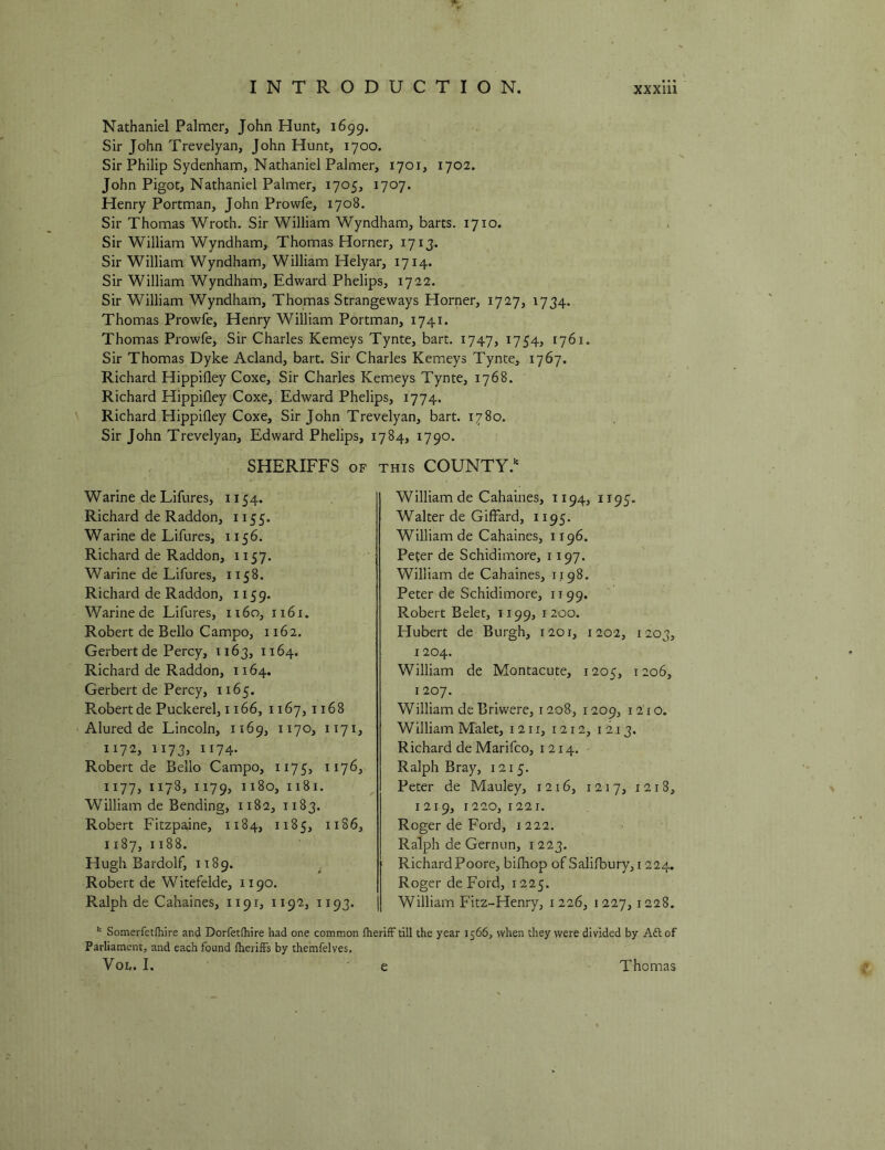 Nathaniel Palmer, John Hunt, 1699. Sir John Trevelyan, John Hunt, 1700. Sir Philip Sydenham, Nathaniel Palmer, 1701, 1702. John Pigot, Nathaniel Palmer, 1705, 1707. Henry Portman, John Prowfe, 1708. Sir Thomas Wroth. Sir William Wyndham, harts. 1710. Sir William Wyndham, Thomas Horner, 171J. Sir William Wyndham, William Helyar, 1714. Sir William Wyndham, Edward Phelips, 1722. Sir William Wyndham, Thomas Strangeways Horner, 1727, 1734. Thomas Prowfe, Henry William Portman, 1741. Thomas Prowfe, Sir Charles Kemeys Tynte, hart. 1747, 1754, 1761. Sir Thomas Dyke Acland, hart. Sir Charles Kemeys Tynte, 1767. Richard Hippifley Coxe, Sir Charles Kemeys Tynte, 1768. Richard Hippifley Coxe, Edward Phelips, 1774. Richard Hippifley Coxe, Sir John Trevelyan, hart. 1780. Sir John Trevelyan, Edward Phelips, 1784, 1790. SHERIFFS OF THIS COUNTY. Warine de Lifures, 1154. Richard de Raddon, 1155. Warine de Lifures, 1156. Richard de Raddon, 1157. Warine de Lifures, 1158. Richard de Raddon, 1159. Warine de Lifures, 1160, 1161. Robert de Bello Campo, 1162. Gerbertde Percy, 1163, 1164. Richard de Raddon, 1164. Gerbert de Percy, 1165. Robert de Puckerel, 1166, 1167,1168 Alured de Lincoln, 1169, 1170, 1171, 1172, 1173, 1174. Robert de Bello Campo, 1175, 1176, 1177, 1178, 1179, 1180, 1181. William de Bending, 1182, 1183. Robert Fitzpaine, 1184, 1185, 1186, 1187, 1188. Hugh Bardolf, 1189. ^ Robert de Witefelde, 1190. Ralph de Cahaines, 1191, 1192, 1193. William de Cahaines, 1194, 1195. Walter de Giffard, 1195. William de Cahaines, 1196. Peter de Schidimore, 1197. William de Cahaines, 1198. Peter de Schidimore, 1199. Robert Belet, 1199, 1200. Hubert de Burgh, 1201, 1202, 1203, 1204. William de Montacute, 1205, 1206, 1207. William deBriwere, 1208, 1209, 1210. William Malet, 1211, 1212, 1213. Richard de Marifco, 1214. Ralph Bray, 1215. Peter de Mauley, 1216, 1217, 1218, 1219, 1220, 1221. Roger de Ford, 1222. Ralph de Gernun, i 223. Richard Poore, bifhop of Salifbury, 1224. Roger deFord, 1225. William Fitz-Henry, 1226, 1227,1228. Somerfetfliire and Dorfetfhire had one common fherifF till the year 1566, when they were divided by Aft of Parliament, and each found IherifFs by themfelves. Voi,. I. ■ e Thomas e