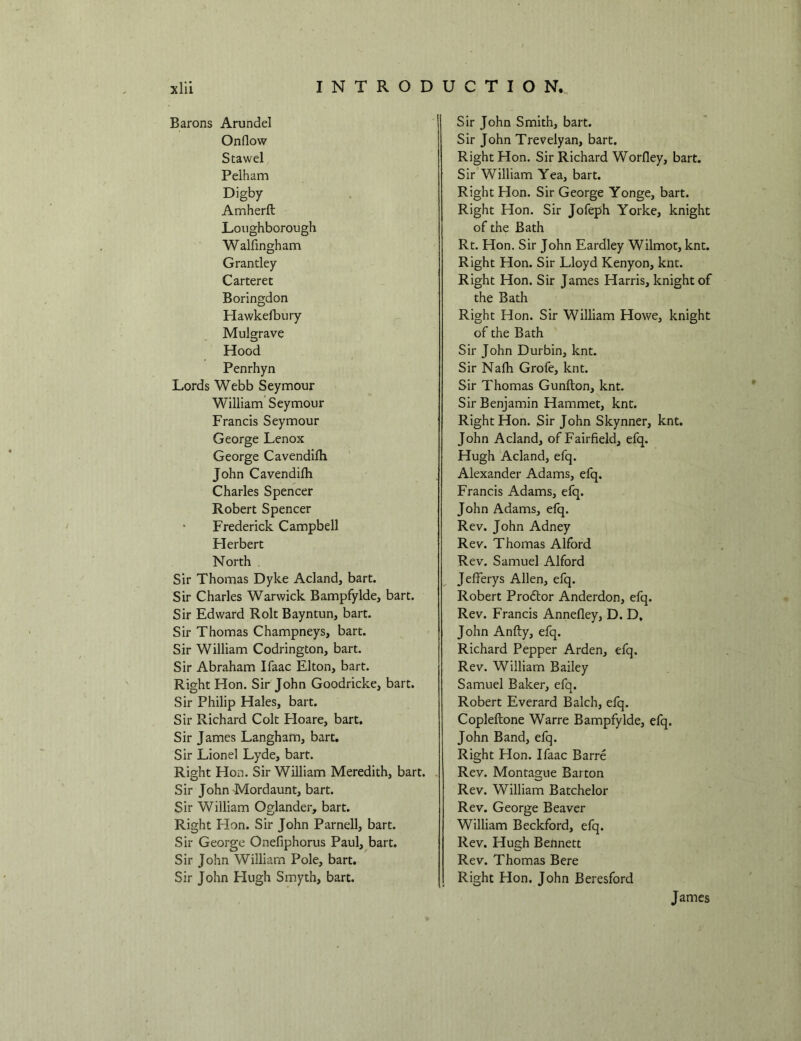 Barons Arundel Onflow Stawel Pelham Digby Amherft Loughborough Walfingham Grantley Carteret Boringdon Hawkefbury Mulgrave Hood Penrhyn Lords Webb Seymour William Seymour Francis Seymour George Lenox George Cavendifli John Cavendifli Charles Spencer Robert Spencer • Frederick Campbell Flerbert North Sir Thomas Dyke Acland, bart. Sir Charles Warwick Bampfylde, bart. Sir Edward Rolt Bayntun, bart. Sir Thomas Champneys, bart. Sir William Codrington, bart. Sir Abraham Ifaac Elton, bart. Right Hon. Sir John Goodricke, bart. Sir Philip Hales, bart. Sir Richard Colt Hoare, bart. Sir James Langham, bart. Sir Lionel Lyde, bart. Right Hon. Sir William Meredith, bart. Sir John Mordaunt, bart. Sir William Oglander, bart. Right Hon. Sir John Parnell, bart. Sir George Onefiphorus Paul, bart. Sir John William Pole, bart. Sir John Hugh Smyth, bart. Sir John Smith, bart. Sir John Trevelyan, bart. Right Hon. Sir Richard Worfley, bart. Sir William Yea, bart. Right Flon. Sir George Yonge, bart. Right Hon. Sir Jofeph Yorke, knight of the Bath Rt. Hon. Sir John Eardley Wilmot, knt. Right Hon. Sir Lloyd Kenyon, knt. Right Hon. Sir James Harris, knight of the Bath Right Hon. Sir William Howe, knight of the Bath Sir John Durbin, knt. Sir Nafh Grofe, knt. Sir Thomas Gunfton, knt. Sir Benjamin Hammet, knt. Right Hon. Sir John Skynner, knt. John Acland, of Fairfield, efq. Hugh Acland, efq. Alexander Adams, efq. Francis Adams, efq. John Adams, efq. Rev. John Adney Rev. Thomas Alford Rev. Samuel Alford Jefferys Allen, efq. Robert Prodtor Anderdon, efq. Rev. Francis Annefley, D. D, John Anfty, efq. Richard Pepper Arden, efq. Rev. William Bailey Samuel Baker, efq. Robert Everard Balch, efq. Copleftone Warre Bampfylde, efq. John Band, efq. Right Hon. Ifaac Barre Rev. Montague Barton Rev. William Batchelor Rev. George Beaver William Beckford, efq. Rev. Hugh Bennett Rev. Thomas Bere Right Hon. John Beresford