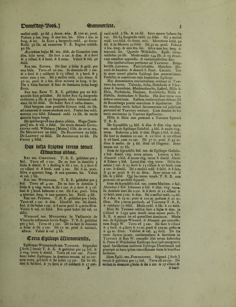 mollni redd. 30 fol. 3 denar, min. & 100 ac. pratl. Paftura 2 leu. long. & una leu. lat. Silva i leu. in long. & lat. In Bade 4 burgenfes redd. 40 denar. Redd. 50 lib. ad numerum T. E. Regina: reddeb. 30 lib. iEccIefiam hujus M. ten. Abb. de Gemetico cum dim. hida terras. Ibi funt 2 car. & dim. & 2 fervi & 2 villani & 8 bord. & 8 cotar. Valuit & val. 40 folid. Rex ten. Estone. Ibi funt 2 hidae & geld, pro una hida. Terra ell 10 car. Indominioeft i car. & 2 fervi & 7 coliberti & 13 villani & 3 bord. & 3 cotar. cum 5 car. Ibi 2 molini redd. 100 denar. & 50 ac. prati & 2 leu. filvas minutae in long. & lat. Hje 2 hidas fuerunt & funt de dominica lirma burgi Bade. Rex ten. Bade T. R. E. geldabat pro 20 hid. quando fcira geldabat. Ibi habet Rex 64 burgenfes reddentes 4 lib. & 90 burgenfes alior. hominum red- dunt ibi 60 folid. Ibi habet Rex 6 vallas domus. Iftud burgum cum predida Estone redd. 60 lib. ad numerum & unam markam auri. Praeter hoc redd, inoneta 100 folid. Eduuard. redd. 11 lib. de tercio denario hujus burgi. De ipfofcurgoell una domus ablata. Hugo [Inter- pres] ten. & vai. 2 folid. De tercio denario Givel- CESTRE redd. Willelmus [Moion] 6 lib. de 20 in ora. De Melebvrne 20 folid. De Bravetone 20 folid. De Lanport 10 folid. De Aissebrige 10 fol. De Erome 5 folid. ^aiei inf^a fcuptasi terras; tenuit Slltoarnus; afitias;* Rex ten. Corfetone. T. R. E. geldabat pro 7 hid. Terra ell 7 car. De ea funt in dominio 3 hidae & dimid. & i ferding & ibi 1 car. & 3 fervi & j 10 villani & 8 bord. cum 3 car. Ibi 6 ac. prati. j Silva 2 quarent. long. & una quarent. lat. Valuit I & val. 7 lib. I Rex ten. Witecvmbe. T. R. E. geldabat pro 5 j Slid. Terra eft 4 car. De ea funt m dominio 3 hidje & 3 virg. terras & ibi i car. & 2 fervi & 3 vil- iani & 3 bord. habentes 2 car. Ibi 6 ac. prati. Silva 4 quarent. long. & una quarent. lat. Redd. 4 lib. Rex ten. Petenie. T. R. E. geldabat pro 1 hida. Terra ell i car. & dim. Hunfrid. ten. ibi dimid. hid. & ibi habet i car. & 6 acras prati & 4 acras lilvae. Valuit & val. 20 folid. Rex quod habet ibi val. 10 folid. Warmund ten. Mvndiford in Vadimonio de Vluuardo teftimonio brevis Regis. T. R. E. geldabat pro 5 hid. Terra ell 5 car. De ea funt in dominio ife hidse & ibi 2 car. Ibi 12 ac. prati Sc tantund, aftuite. Valuit &val. 3 lib. Cecta Cpifcopi 20mtonienfis;* Epifcopus Wintonienlis ten. Tantone. Stigandus {Arch.] tenuit T. R. E. & geldabat pro 54 hid. & 2 virg. terras & dimid. Terra eft 100 car. Praster hanc habet Epifcopus in dominio terram ad 20 car. quas nunq. geldavit & ibi habet 13 car. Ibi 80 vil- iani & 82 bord. & 70 fervi & 16 coliberti & 17 por- 5 carii redd. 7 lib. & 10 fol. Inter omnes habent 60 car. Ibi 64 burgenfes redd. 32 folid. Ibi 3 molinf redd. 100 folid. 60 denar, min. Mercatum redd. 50 fol. & de Moneta 50 folid. Ibi 40 ac. prati. Paftura 2 leu. long. & una leu. lat. Silva una leu. long. & tantund. lat. Quando Walchelin. Epifc. recep. reddebat 50 lib. Modo reddit 144 lib. & 13 denar, cum omnibus appendic. & confuetudinibus fuis. libs confuetudines pertinent ad Tantone. Burg, herifth. Latrones. Pacisinfradlio. Hainfare. De- narii de hundret. & denarii S. Petri. Circieti. Ter in anno teneri placita Epifcopi line ammonitione. Profeftio in exercitum cnm hominibus Epifcopi. Has denominatas confuetudines reddunt in Tan- tone hse terras. Talanda, Acha, Holeforde Sc Vbce- dene Sc Succedene, Maidenobroche, Laford, Hilla Sc Hela, Nichehede, Nortone, Bradeforde, Flalfa Sc Hafella. Scobindare & Stocha. Has duae terras non debent exercitum. Eafdem confuetudines debent illi de Bauueberga praster exercitum & fepulturam. De his omnibus terris fafturi facramentum vel judicium portaturi ad Tantone veniunt. Cum domini de his terris moriuntur in Tantone lepeliuntur. Hilla & Hela non poterant a Tantone feparari T. R. E. De fupradidlis 54 hid. & dim. Sc dim. virg. terras ten. modode Epifcopo Goisfrid. 4 hid. Sc unam virg. terrae. Robertus 4 hid. Sc dim. Hugo 2 hid. Sc dim. Ibi funt in dominio 10 car. & 12 fervi Sc 20 villani Sc 28 bord. cum 10 car. Ibi 37 ac. prati & 43 ac. filvas Sc molin. de 3 fol. iftud ell Hugonis. Inter totum val. 27 lib. Item de fupradidlis hid. ten. de Epifcopo Goduin. 2 hid. dimid. virg. terras minus. Leueua 2 hid. Aluuard. i hid. & unam virg. terras Sc dimid. Aluric & Edmer 3 hid. Leuuidim. virg. terras. Ibi in do- minio 7 car. & 13 fervi & 13 villani Sc 20 bord. cum 3 car. Sc dimid. Ibi 2 molini redd. 6 folid. Sc 8 den. Sc 45 ac. prati Sc 61 at. filvas. Inter totum val. 8 lib. & 3 folid. C^i has terras teneb. T. R. E. non poterant ab ajcclelia feparari. Item defupradiflishid. ten. comes Moriton. i hid. Aluredus i hid. Johannes 2 hid. Sc dim. virg. terras. In dominio funt ibi 2 car. Sc 6 fervi Sc iz villani Sc 17 bord. cum 3 car. & dim. Ibi 2 molini redd.. 14 fol. Sc 2 den. Sc 19 ac. prati & 100 ac. palturas & 20 ac. filvas. Has 3 terras pertineb. ad Tantone T. R. E, & valebant 70 folid. Modo redd. 6 lib. & 10 folid, Huic M. Tantone additae funt 2 hidae Sc dim. in Lidiard Sc Lega quas teneb. unus tainus park. T. R. E. & potuit ire ad quemlibet dominum. Modo ten. de Epifcopo Wluuard. & Aluuard. per concefib- nem Regis W. Terra eft 5 car. Ibi funt 6 villani & 3 bord. Sc 4 fervi & 11 ac. prati Sc looac. palluraa & 49 ac. filvas. Valebat Sc val. 43 folid. De his terris feptem jacuer. confuetudines Sc fervitium in Tantone Sc Rex W. conceflit illas terras habendas S. Petro Sc Walchelino Epifcopo ficut ipfe recognovit apud Sarilberiam audiente Epifcopo Dunelmenfi cui prscepit ut hanc ipfam concellionem fuam hi brevibus icriberet. Idem Epifc. ten. Pipeminstre. Stigand. [Arch.] tenuit Sc geldabat pro 15 hid. Terra eft 20 car. De ea funt in dominio c hidx & ibi z car. & 17 villani ic S’bordi