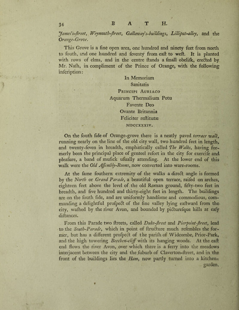 James*s-Jireet^ Weymouth-Jireet^ Galla^way s-hutldmgs, Lilliput~alley^ and the Orajjge-Grove. This Grove is a fine open area, one hundred and ninety feet from north to fouth, and one hundred and feventy from eaft to weft. It is planted with rows of elms, and in the centre ftands a fmall obelilk, erefted by Mr. Nafh, in compliment of the Prince of Orange, with the following^ infcription: In Memoriam Sanitatis Principi Auriaco Aquarum Thermalium Potu Favente Deo Ovante Britannia Feliciter reftitutae MDCCXXXIV. On the fouth fide of Orange-grove there is a neatly paved terrace walk, running nearly on the line of the old city wall, two hundred feet in length, and twenty-feven in breadth, emphatically called The Walks^ having for- merly been the principal place of genteel refort in the city for exercife and pleafure, a band of mufick ufiially attending. At the lower end of this walk were the Old AJfembly-Rooms, now converted into ware-rooms. At the fame fbuthern extremity of the walks a dire6l angle is formed by the North or Grand Parade, a beautiful open terrace, raifed on arches, eighteen feet above the level of the old Roman ground, fifty-two feet in breadth, and five hundred and thirty-eight feet in length. The buildings are on the fouth fide, and are uniformly handfome and commodious, com- manding a delightful profpedl of the fine valley lying eaftward from the. city, wafhed by the river Avon, and bounded by pidlurefque hills at eafy diftances. From this Parade two ftreets, called Dtike-Jlreet and Pierpoint-Jlreet, lead to the South-Parade, which in point of ftrufture much refembles the for- mer, but has a different profpeit of the parifti of Widcombe, Prior-Park, and the high towering Beechen-cliff with its hanging woods. At the eaft end flows the river Avon, over which there is a ferry into the meadows interjacent between the city and the.fuburb of Claverton-ftreet, and in the front of the buildings lies the Ham, now partly turned into a kitchen- . garden. *