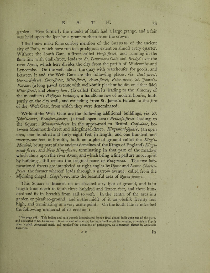 t garden. Here formerly the monks of Bath had a large grange, and a fair was held upon the fpot hy a grant to them from the crown. I {hall now make fome curfory mention of the Suburbs of the ancient city of Bath, which have run to a prodigious extent on almoft every quarter. Without the South Gate, a flreet called Horfe-jireet, and running in the fame line with Stall-ftreet, leads to St. Laurences Gate and Bridge over the river Avon, which here divides the city from the parilh of Widcombe and Lyncombe. On the weft fide is the quay with warehoufes for goods, and between it and the Weft Gate are the following places, viz. Back-Jlreet^ Garrard-Jireet, Corn-Jireet, Milk-Jireety Avon-Jireet, Peter-Jireety St. James’s^ Paradcy (a long paved avenue with well-built pleafant houfes on either fide) Wine-Jlreety and Aimerj-laney (fo called from its leading to the almonry of the monaftery) JVeftgate-buildingSy a handfome row of modern houfes, built partly on the city wall, and extending from St. James’s-Parade to the /ite of the Weft Gate, from which they were denominated. Without the Weft Gate are the following additional buildings, viz. St-. *John s-courfy Beaufort-fquarey (a fmall open area) Princefs-ftreet leading to the Square, Monmouth-ftreet in the upper-road to Briftol, Crofs-laney be- tween Monmouth-ftreet and Kingfmead-ftreet; Kingsmead-fquarey (an open area, one hundred and forty-eight feet in length, and one hundred and twenty-one feet in breadth, built on a plot of ground called the King’s- Meadowy being part of the ancient demefnes of the Kings of England) Kings- mead-ftreety and New King-ftreety terminating in that part of the meadow which abuts upon the river Avon, and which being a fine pafture unoccupied hy buildings, ftill retains the original name of Kingsmead. The two laft- mentioned ftreets are interfered at right angles by Upper and Lower Charles- ftreety the former whereof leads through a narrow avenue, called from the adjoining chapel, Chapel-roWy into the beautiful area of ^een-fquare. This Square is fituated on an elevated airy fpot of ground, and is in length from north to fouth three hundred and fixteen feet, and three hun- dred and fix in breadth from eaft to weft. In the centre of the area is a garden or pleafure-ground, and in the midft of it an obeliik fevfenty feet high, and terminating in a veiy acute point. On the fouth fide is infcribed the following memorial of its eredion : “ See page i68. This bridge and gate werefo denominated from a fmall chapel built upon one of the piers, and dedicated to St. Laurence. It was a kind of oratory, having a fmall recefs for an altar, at which in Popilh times a prieft celebrated raafs, and received’the donations of paffengers, as is common abroad in Catholick countries. € 2 j In